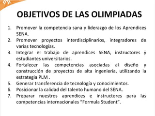 OBJETIVOS DE LAS OLIMPIADAS Promover la competencia sana y liderazgo de los Aprendices SENA. Promover proyectos interdisciplinarios, integradores de varias tecnologías. Integrar el trabajo de aprendices SENA, instructores y estudiantes universitarios.  Fortalecer las competencias asociadas al diseño y construcción de proyectos de alta ingeniería, utilizando la estrategia PLM .  Generar transferencia de tecnología y conocimientos.  Posicionar la calidad del talento humano del SENA. Preparar nuestros aprendices e instructores para las competencias internacionales “Formula Student”. 