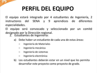 PERFIL DEL EQUIPO Estudiantes de Ingeniería: Debe haber un estudiante de cada una de estas áreas: Ingeniería de Materiales Ingeniería mecánica Ingeniería de sistemas Ingeniería electrónica Los estudiantes deberán estar en un nivel que les permita desarrollar este proyecto como proyecto de grado.  El equipo estará integrado por 4 estudiantes de Ingeniería, 2 instructores del SENA y 9 aprendices de diferentes especialidades.  El equipo será convocado y seleccionado por un comité designado por la Dirección regional.  