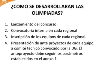 ¿COMO SE DESARROLLARAN LAS OLIMPIADAS? Lanzamiento del concurso Convocatoria interna en cada regional Inscripción de los equipos de cada regional. Presentación de ante proyectos de cada equipo a comité técnico convocado por la DG. El anteproyecto debe seguir los parámetros establecidos en el anexo 1.  
