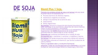 Blemil Plus 1 Soja.
Fórmula con proteína aislada de soja y sin lactosa indicada desde
el primer día en el tratamiento de:
 Procesos diarreicos de distintos orígenes.
 Intolerancia congénita a la lactosa.
 Alergia a las proteínas de la leche de vaca.
 Galactosemia.
 Dietas vegetarianas.
Nucleótidos: favorecen el desarrollo del sistema inmunitario del
bebé, participan en el crecimiento y desarrollo del tracto intestinal,
tienen un efecto prebiótico, estimulando
la flora intestinal beneficiosa e intervienen en el metabolismo de
lipoproteínas y de AGPICL(Suplementos de ácidos grasos
poliinsaturados de cadena larga en recién nacidos).
Elaborada con: proteínas procedentes de un aislado de soja.
Enriquecida con: L-metionina, L-carnitina, L-triptófano y taurina.
Sin lactosa (con jarabe de glucosa como único hidrato de carbono).
Con adecuado contenido en vitamina D, que facilita la absorción de
calcio y fósforo.
Tiene un agradable sabor y se disuelve fácilmente
Adaptada a todas las recomendaciones de la ESPGHAN(La Sociedad
Europea de Gastroenterología Pediátrica Hepatología y Nutrición)
 