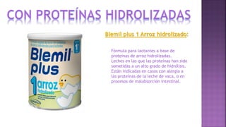 Blemil plus 1 Arroz hidrolizado:
Fórmula para lactantes a base de
proteínas de arroz hidrolizadas.
Leches en las que las proteínas han sido
sometidas a un alto grado de hidrólisis.
Están indicadas en casos con alergia a
las proteínas de la leche de vaca, o en
procesos de malabsorción intestinal.
 