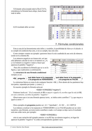 5) Estando seleccionada toda la fila (C3:F3),
extendemos la fórmula hacia abajo, hasta llenar
toda la tabla:




    6) El resultado debe ser éste:




                                                                7. Fórmulas condicionales
   Esta es una de las herramientas más útiles y versátiles, la posibilidad de bifurcar el cálculo: si
se cumple tal condición haz esto, si no se cumple, haz esto otro.
   Como siempre veamos un ejemplo: queremos hacer la raíz cuadrada de una serie de números
(están en la columna B).
   Los números negativos no tienen raíz, así que
sólo debemos calcular la raíz si el número es > 0,
y si el número es negativo vamos a hacer que
aparezca la palabra “negativo”.
    Para ello escribimos la fórmula que se ve en la
figura, y que explicamos a continuación.
   La estructura de una fórmula condicional
siempre es así:
                         qué debe hacer si la respuesta   qué debe hacer si la respuesta
   =SI( pregunta ;                                      ;                                )
                         a la pregunta es VERDADERO          a la pregunta es FALSO
   La estructura básica es como la de cualquier función: =SI( ). Pero dentro de los paréntesis hay
tres partes, separadas por punto y coma (; ).
   En nuestro ejemplo la fórmula sería así:
                                     =SI(B2>=0;RAIZ(B2);"negativo")
   Podemos leerla así: “Si el contenido de B2 es mayor o igual a 0, escribes aquí la raíz de B2,
en caso contrario, escribes la palabra “negativo”
   Observamos que si en una fórmula aparece texto, se indica entre comillas (“ “) y que mayor o
igual se anota >=

   Otros ejemplos de preguntas pueden ser: A1= “Aprobado”, A1>B1 , A1<100*C8
   Las órdenes a realizar si la respuesta es VERDADERO o si es FALSO pueden ser un valor
numérico, una fórmula, un texto (entre comillas) o nada: si el campo se deja vacío el resultado
será una celda vacía, por ejemplo:
                                         =SI(B2>=0;RAIZ(B2);)
   esto es una variación del ejemplo anterior: si en B2 hay un número negativo, en lugar de
aparecer la palabra “negativo” la celda correspondiente quedará vacía.


F. Javier Sánchez San Román                http://web.usal.es/javisan/hidro/               7
 