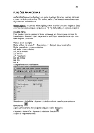 22


FUNÇÕES FINANCEIRAS
As funções financeiras facilitam em muito o cálculo de juros, valor de parcelas
e retornos de investimentos. São muitas as funções financeiras aqui veremos
algumas das mais comuns.

Observações: os valores das funções podem retornar um valor negativo, caso
queira evitar isso coloque o argumento PGTO da função em número negativo.

FUNÇÃO IPGTO
Esta função retorna o pagamento de juros para um determinado período de
investimento de acordo com pagamentos periódicos e constantes e com uma
taxa de juros constante

Vamos a um exemplo.
Digite o titulo na célula A1 : Exercicio n. 1 - Cálculo de juros simples.
Digite nas células correspondentes:
A3: Valor do empréstimo
A4: juros ao mês
A5: meses
A7: Resultado:
B3: 20.000,00
B4: 3%
B5: 4
Sua planilha deve ficar assim:




Selecione a célula B3 e clique no botão formato de moeda para aplicar o

formato R$.
Agora vamos criar a função para calcular o valor dos juros:
Clique na célula B7 e clique no botão colar função
Surgirá o seguinte quadro:
 