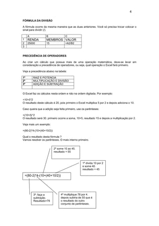 4

FÓRMULA DA DIVISÃO

A fórmula ocorre da mesma maneira que as duas anteriores. Você só precisa trocar colocar o
sinal para dividir (/).

     A              B               C
1    RENDA          MEMBROS VALOR
2    25000          15              =A2/B2
3


PRECEDÊNCIA DE OPERADORES

Ao criar um cálculo que possua mais de uma operação matemática, deve-se levar em
consideração a precedência de operadores, ou seja, qual operação o Excel fará primeiro.

Veja a precedência abaixo na tabela:

1º       RAIZ E POTENCIA
2º       MULTIPLICAÇÃO E DIVISÃO
3º       ADIÇÃO E SUBTRAÇÃO


O Excel faz os cálculos nesta ordem e não na ordem digitada. Por exemplo:

=10+5*2
O resultado deste cálculo é 20, pois primeiro o Excel multiplica 5 por 2 e depois adiciona o 10.

Caso queira que a adição seja feita primeiro, use os parênteses:

=(10+5)*2
O resultado será 30. primeiro ocorre a soma, 10+5, resultado 15 e depois a multiplicação por 2.

Veja mais um exemplo:

=(80-2)*4-(10+(40+10/2))

Qual o resultado desta fórmula ?
Vamos resolver os parênteses. O mais interno primeiro.


                           2º some 10 ao 45.
                           resultado = 55



                                                   1º divida 10 por 2
                                                   e some 40.
                                                   resultado = 45

    =(80-2)*4-(10+(40+10/2))




         3º: faça a             4º multiplique 78 por 4.
         subtração.             depois subtria de 55 que é
         Resultado=78           o resultado do outro
                                conjunto de parênteses.
 