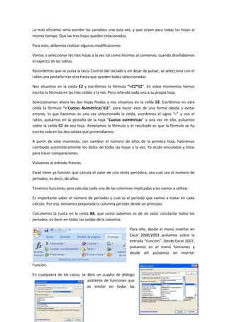 Lo más eficiente sería escribir las variables una sola vez, y que sirvan para todas las hojas al
mismo tiempo. Que las tres hojas queden relacionadas.

Para esto, debemos realizar algunas modificaciones.

Vamos a seleccionar las tres hojas a la vez tal como hicimos al comienzo, cuando diseñábamos
el aspecto de las tablas.

Recordemos que se pulsa la tecla Control del teclado y sin dejar de pulsar, se selecciona con el
ratón una pestaña tras otra hasta que queden todas seleccionadas.

Nos situamos en la celda E2 y escribimos la fórmula “=C2*12”. En estos momentos hemos
escrito la fórmula en las tres celdas a la vez. Pero referida cada una a su propia hoja.

Seleccionamos ahora las dos hojas finales y nos situamos en la celda C2. Escribimos en esta
celda la fórmula “='Cuotas Asimétricas'!C2”. para hacer esto de una forma rápida y evitar
errores, lo que hacemos es una vez seleccionada la celda, escribimos el signo “=” y con el
ratón, pulsamos en la pestaña de la hoja “Cuotas asimétricas” y una vez en ella, pulsamos
sobre la celda C2 de esa hoja. Aceptamos la fórmula y el resultado es que la fórmula se ha
escrito sola en las dos celdas que pretendíamos.

A partir de este momento, con cambiar el número de años de la primera hoja, habremos
cambiado automáticamente los datos de todas las hojas a la vez. Ya están vinculadas y listas
para hacer comparaciones.

Volvamos al método francés.

Excel tiene ya función que calcula el valor de una renta periódica, sea cual sea el número de
periodos, es decir, de años.

Tenemos funciones para calcular cada una de las columnas implicadas y las vamos a utilizar.

Es importante saber el número de periodos y cual es el periodo que vamos a tratar en cada
cálculo. Por eso, teníamos preparada la columna periodo desde un principio.

Calculemos la cuota en la celda B8, que como sabemos es de un valor constante todos los
periodos, es decir en todas las celdas de la columna.

                                                         Para ello, desde el menú insertar en
                                                         Excel 2000/2003 pulsamos sobre la
                                                         entrada “Función”. Desde Excel 2007,
                                                         pulsamos en el menú funciones y
                                                         desde allí pulsamos en insertar

Función.

En cualquiera de los casos, se abre un cuadro de diálogo
                               asistente de funciones que
                               es similar en todas las
 