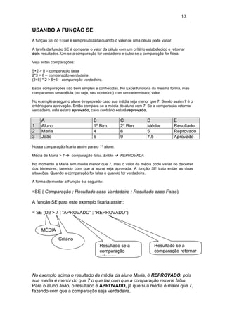 13


USANDO A FUNÇÃO SE
A função SE do Excel é sempre utilizada quando o valor de uma célula pode variar.

A tarefa da função SE é comparar o valor da célula com um crítério estabelecido e retornar
dois resultados. Um se a comparação for verdadeira e outro se a comparação for falsa.

Veja estas comparações:

5+2 > 8 – comparação falsa
2*3 = 6 – comparação verdadeira
(2+8) * 2 > 5+6 – comparação verdadeira.

Estas comparações são bem simples e conhecidas. No Excel funciona da mesma forma, mas
comparamos uma célula (ou seja, seu conteúdo) com um determinado valor

No exemplo a seguir o aluno é reprovado caso sua média seja menor que 7. Sendo assim 7 é o
critério para aprovação. Então compara-se a média do aluno com 7. Se a comparação retornar
verdadeiro, este estará aprovado, caso contrário estará reprovado.

     A                              B               C              D                E
1    Aluno                          1º Bim.         2º Bim         Média            Resultado
2    Maria                          4               6              5                Reprovado
3    João                           6               9              7,5              Aprovado

Nossa comparação ficaria assim para o 1º aluno:

Média da Maria > 7     comparação falsa. Então     REPROVADA

No momento a Maria tem média menor que 7, mas o valor da média pode variar no decorrer
dos bimestres, fazendo com que a aluna seja aprovada. A função SE trata então as duas
situações. Quando a comparação for falsa e quando for verdadeira.

A forma de montar a Função é a seguinte:

=SE ( Comparação ; Resultado caso Verdadeiro ; Resultado caso Falso)

A função SE para este exemplo ficaria assim:

= SE (D2 > 7 ; “APROVADO” ; “REPROVADO”)


     MÉDIA
               Critério
                                       Resultado se a                   Resultado se a
                                       comparação                       comparação retornar
                                       retornar



No exemplo acima o resultado da média da aluno Maria, é REPROVADO, pois
sua média é menor do que 7 o que faz com que a comparação retorne falso.
Para o aluno João, o resultado é APROVADO, já que sua média é maior que 7,
fazendo com que a comparação seja verdadeira.
 