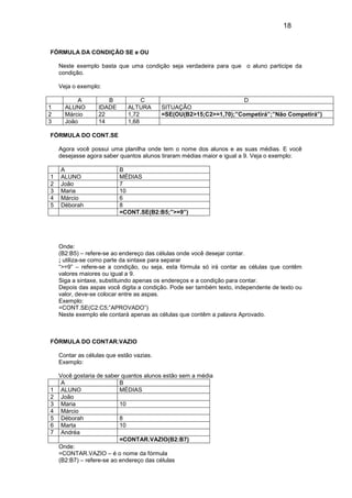 18


FÓRMULA DA CONDIÇÃO SE e OU

    Neste exemplo basta que uma condição seja verdadeira para que o aluno participe da
    condição.

    Veja o exemplo:

          A          B            C                                 D
1     ALUNO       IDADE      ALTURA       SITUAÇÃO
2     Márcio      22         1,72         =SE(OU(B2>15;C2>=1,70);”Competirá”;”Não Competirá”)
3     João        14         1,68

FÓRMULA DO CONT.SE

    Agora você possui uma planilha onde tem o nome dos alunos e as suas médias. E você
    desejasse agora saber quantos alunos tiraram médias maior e igual a 9. Veja o exemplo:

    A                     B
1   ALUNO                 MÉDIAS
2   João                  7
3   Maria                 10
4   Márcio                6
5   Déborah               8
                          =CONT.SE(B2:B5;”>=9”)




    Onde:
    (B2:B5) – refere-se ao endereço das células onde você desejar contar.
    ; utiliza-se como parte da sintaxe para separar
    “>=9” – refere-se a condição, ou seja, esta fórmula só irá contar as células que contêm
    valores maiores ou igual a 9.
    Siga a sintaxe, substituindo apenas os endereços e a condição para contar.
    Depois das aspas você digita a condição. Pode ser também texto, independente de texto ou
    valor, deve-se colocar entre as aspas.
    Exemplo:
    =CONT.SE(C2:C5;”APROVADO”)
    Neste exemplo ele contará apenas as células que contêm a palavra Aprovado.



FÓRMULA DO CONTAR.VAZIO

    Contar as células que estão vazias.
    Exemplo:

    Você gostaria de saber quantos alunos estão sem a média
     A                     B
1    ALUNO                 MÉDIAS
2    João
3    Maria                 10
4    Márcio
5    Déborah               8
6    Marta                 10
7    Andréa
                           =CONTAR.VAZIO(B2:B7)
    Onde:
    =CONTAR.VAZIO – é o nome da fórmula
    (B2:B7) – refere-se ao endereço das células
 