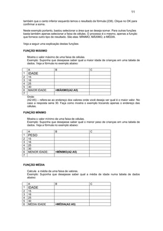 11
também que o canto inferior esquerdo temos o resultado da fórmula (238). Clique no OK para
confirmar a soma.
Neste exemplo portanto, bastou selecionar a área que se deseja somar. Para outras funções
basta também apenas selecionar a faixa de células. O processo é o mesmo, apenas a função
que fornece outro tipo de resultado. São elas: MÍNIMO, MÁXIMO, e MÉDIA.
Veja a seguir uma explicação destas funções:
FUNÇÃO MÁXIMO
Mostra o valor máximo de uma faixa de células.
Exemplo: Suponha que desejasse saber qual a maior idade de crianças em uma tabela de
dados. Veja a fórmula no exemplo abaixo:
A
1
2
3
4
5
6
7

B

C

IDADE
15
16
25
30
MAIOR IDADE:

=MÁXIMO(A2:A5)

Onde:
(A2:A5) – refere-se ao endereço dos valores onde você deseja ver qual é o maior valor. No
caso a resposta seria 30. Faça como mostra o exemplo trocando apenas o endereço das
células.
FUNÇÃO MÍNIMO
Mostra o valor mínimo de uma faixa de células.
Exemplo: Suponha que desejasse saber qual o menor peso de crianças em uma tabela de
dados. Veja a fórmula no exemplo abaixo:
A
1
2
3
4
5
6
7

B

C

PESO
15
16
25
30
MENOR IDADE:

=MÍNIMO(A2:A5)

FUNÇÃO MÉDIA
Calcula a média de uma faixa de valores.
Exemplo: Suponha que desejasse saber qual a média de idade numa tabela de dados
abaixo:
A
1
2
3
4
5
6

B

IDADE
15
16
25
30
MÉDIA IDADE

=MÉDIA(A2:A5)

C

 