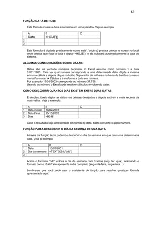 12
FUNÇÃO DATA DE HOJE
Esta fórmula insere a data automática em uma planilha. Veja o exemplo
A
1
2
3

B

C

Data

=HOJE()

Esta fórmula é digitada precisamente como esta’. Você só precisa colocar o cursor no local
onde deseja que fique a data e digitar =HOJE() e ela colocará automaticamente a data do
sistema.
ALGUMAS CONSIDERAÇÕES SOBRE DATAS:
Datas são na verdade números decimais. O Excel assume como número 1 a data
01/01/1900. Para ver qual numero corresponde a uma determinada data, digite a mesma
em uma célula e depois clique no botão Separador de milhares na barra de botões ou use o
menu Formatar
Células e transforme a data em número.
Por exemplo 15/05/2003 corresponde ao número 37.756.
Usando os número o Excel pode resolver cálculos envolvendo datas.
COMO DESCOBRIR QUANTOS DIAS EXISTEM ENTRE DUAS DATAS
É simples, basta digitar as datas nas células desejadas e depois subtrair a mais recente da
mais velha. Veja o exemplo:

1
2
3

A
Data inicial
Data Final
Dias

B
10/02/2001
15/10/2002
=B2-B1

C

Caso o resultado seja apresentado em forma de data, basta converte-lo para número.
FUNÇÃO PARA DESCOBRIR O DIA DA SEMANA DE UMA DATA
Através da função texto podemos descobrir o dia da semana em que caiu uma determinada
data. Veja o exemplo

1
2
3

A
Data
Dia da semana

B
10/02/2001
=TEXTO(B1;"ddd")

C

Acima o formato “ddd” coloca o dia da semana com 3 letras (seg, ter, qua), colocando o
formato como “dddd” ele apresenta o dia completo (segunda-feira, terça-feira...)
Lembre-se que você pode usar o assistente de função para resolver qualquer fórmula
apresentada aqui.

 