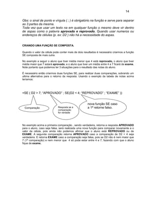 14
Obs: o sinal de ponto e vírgula ( ; ) é obrigatório na função e serve para separar
as 3 partes da mesma.
Toda vez que usar um texto na em qualquer função o mesmo deve vir dentro
de aspas como o palavra aprovado e reprovado. Quando usar numeros ou
endereços de células (p. ex: D2 ) não há a necessidade do aspas.
CRIANDO UMA FUNÇÃO SE COMPOSTA.
Quando o valor da célula pode conter mais de dois resultados é necessário criarmos a função
SE composta de mais outra.
No exemplo a seguir o aluno que tiver média menor que 4 está reprovado, o aluno que tiver
média maior que 7 estará aprovado, e o aluno que tiver um média entre 4 e 7 ficará de exame.
Note portanto que podemos ter 3 situações para o resultado das notas do aluno.
É necessário então criarmos duas funções SE, para realizar duas comparações, sobrando um
ultima alternativa para o retorno da resposta. Usando o exemplo da tabela de notas acima
teríamos:

=SE ( D2 > 7; “APROVADO” ; SE(D2 < 4; “REPROVADO” ; “EXAME” ))

Comparação

Resposta se a
comparação
for verdade

nova função SE caso
a 1ª retorne falso.

No exemplo acima a primeira comparação , sendo verdadeira, retorna a resposta APROVADO
para o aluno, caso seja falsa, será realizada uma nova função para comparar novamente a o
valor da célula, pois ainda não podemos afirmar que o aluno está REPROVADO ou de
EXAME. A segunda comparação retorna APROVADO caso a comparação de D2 < 4 seja
verdadeira. E retorna EXAME caso a comparação seja falsa, pois se D2 não é nem maior que
7 (1ª comparação) e nem menor que 4 só pode estar entre 4 e 7, fazendo com que o aluno
fique de exame.

 
