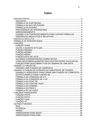 2

Índice
Conceitos básicos .............................................................................................. 3
Operadores..................................................................................................... 3
FÓRMULA DA SUBTRAÇÃO ......................................................................... 3
FÓRMULA DA MULTIPLICAÇÃO .................................................................. 3
FÓRMULA DA DIVISÃO................................................................................. 4
PRECEDÊNCIA DE OPERADORES.............................................................. 4
ARREDONDAMENTO .................................................................................... 5
USANDO O AUTOPREENCHIMENTO PARA COPIAR FÓRMULAS. ........... 5
ENDEREÇOS ABSOLUTOS E RELATIVOS.................................................. 6
ENDEREÇOS ABSOLUTOS ..................................................................................... 6
FÓRMULA DA PORCENTAGEM....................................................................... 8
FUNÇÕES.......................................................................................................... 9
FUNÇÃO SOMA ............................................................................................. 9
Usando o assistente de função..................................................................... 10
FUNÇÃO MÁXIMO ....................................................................................... 11
FUNÇÃO MÍNIMO ........................................................................................ 11
FUNÇÃO MÉDIA .......................................................................................... 11
FUNÇÃO DATA DE HOJE............................................................................ 12
ALGUMAS CONSIDERAÇÕES SOBRE DATAS: ........................................ 12
COMO DESCOBRIR QUANTOS DIAS EXISTEM ENTRE DUAS DATAS... 12
FUNÇÃO PARA DESCOBRIR O DIA DA SEMANA DE UMA DATA ........... 12
USANDO A FUNÇÃO SE................................................................................. 13
CRIANDO UMA FUNÇÃO SE COMPOSTA. ................................................ 14
USANDO A FUNÇÃO SE ATRAVÉS DO ASSISTENTE DE FUNÇÃO ........... 15
USANDO O ASSISTENTE PARA CRIAR UMA FUNÇÃO SE COMPOSTA. 15
OUTRO EXEMPLO PARA FUNÇÃO SE ...................................................... 17
FÓRMULA DA CONDIÇÃO SE e E.............................................................. 17
FÓRMULA DA CONDIÇÃO SE e OU........................................................... 18
FÓRMULA DO CONT.SE ............................................................................. 18
FÓRMULA DO CONTAR.VAZIO .................................................................. 18
FÓRMULA DO SOMASE.............................................................................. 19
FÓRMULA DO PROCV ................................................................................ 20
FÓRMULA DO SE VAZIO ............................................................................ 21
FUNÇÕES FINANCEIRAS............................................................................... 22
FUNÇÃO IPGTO .......................................................................................... 22
FUNÇÃO PGTO ........................................................................................... 24
FUNÇÃO TAXA ............................................................................................ 25
FUNÇÃO VF ................................................................................................. 25
OUTRAS FUNÇÕES........................................................................................ 26
RAIZ ............................................................................................................. 26
POTÊNCIA ................................................................................................... 26
ARRED ......................................................................................................... 26
ARREDONDAR.PARA.BAIXO...................................................................... 26
ARREDONDAR.PARA.CIMA........................................................................ 26

 
