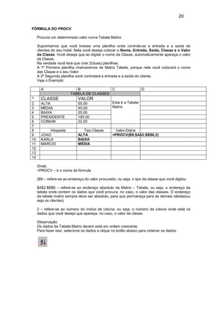 20
FÓRMULA DO PROCV
Procura um determinado valor numa Tabela Matriz.
Suponhamos que você tivesse uma planilha onde controla-se a entrada e a saída de
clientes do seu hotel. Nela você deseja colocar o Nome, Entrada, Saida, Classe e o Valor
da Classe. Você deseja que ao digitar o nome da Classe, automaticamente apareça o valor
da Classe.
Na verdade você terá que criar 2(duas) planilhas:
A 1ª Primeira planilha chamaremos de Matriz Tabela, porque nela você colocará o nome
das Classe e o seu Valor
A 2ª Segunda planilha você controlará a entrada e a saída do cliente.
Veja o Exemplo:
A
1
2
3
4
5
6
7
8
9
10
11
12
13
14

B
C
TABELA DE CLASSES

D

CLASSE

VALOR

ALTA
MÉDIA
BAIXA
PRESIDENTE
COMUM

55,00
45,00
25,00
180,00
22,00

Esta é a Tabela
Matriz

Hóspede
JOAO
KARLA
MÁRCIO

Tipo Classe
ALTA
BAIXA
MÉDIA

Valor-Diária
=PROCV(B9;$A$2:$B$6;2)

Onde:
=PROCV – é o nome da fórmula
(B9 – refere-se ao endereço do valor procurado, ou seja, o tipo da classe que você digitou
$A$2:$B$6 – refere-se ao endereço absoluto da Matriz – Tabela, ou seja, o endereço da
tabela onde contem os dados que você procura, no caso, o valor das classes. O endereço
da tabela matriz sempre deve ser absoluto, para que permaneça para as demais células(ou
seja os clientes)
2 – refere-se ao número do índice de coluna, ou seja, o número da coluna onde está os
dados que você deseja que apareça, no caso, o valor da classe.
Observação:
Os dados da Tabela Matriz devem está em ordem crescente.
Para fazer isso, selecione os dados e clique no botão abaixo para ordenar os dados.

 