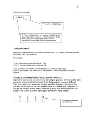 5
Veja mais um exemplo:
=10*4/2-(2*3)

1º: resolva a multiplicação.

2º Faça a multiplicação e em seguida a divisão. Neste
caso resolve-se a operação na ordem da esquerda pra
direita, pois as duas operações tem a mesma
precedência. O resultado subtraia do parênteses.

ARREDONDAMENTO
Por padrão o Excel arredonda os decimais terminados em 1,2,3 e 4 para baixo e os decimais
terminados 5,6,7,8 e 9 para cima.
Por exemplo:

5,236
5,236

removendo uma casa decimal : 5,24
removendo duas casas decimais: 5,2

Caso queira fazer um arredondamento diferente do padrão use as funções
ARREDONDAR.PARA.BAIXO e ARREDONDAR.PARA.CIMA que são explicadas nesta
apostila.

USANDO O AUTOPREENCHIMENTO PARA COPIAR FÓRMULAS.

É possível usar o auto preenchimento para copiar qualquer fórmula criada. Este
processo economiza muito tempo e é um dos principais recursos do Excel.
Para isso basta criar a primeira fórmula na célula desejada (normalmente a
primeira da sua lista de valores), depois clique sobre ela e leve o ponteiro do
mouse até o canto inferior direito. Observe que o cursor muda para uma cruz
preta e fina. Clique e arraste para copiar para outros itens da lista.

Clique aqui e arraste para
copiar a fórmula.

 