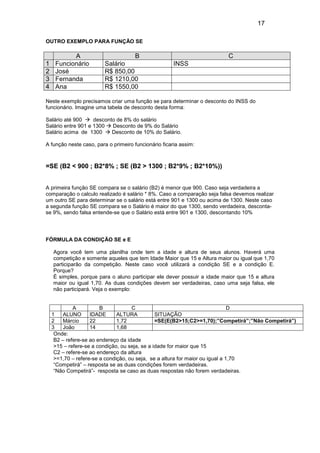 17
OUTRO EXEMPLO PARA FUNÇÃO SE
A B C
1 Funcionário Salário INSS
2 José R$ 850,00
3 Fernanda R$ 1210,00
4 Ana R$ 1550,00
Neste exemplo precisamos criar uma função se para determinar o desconto do INSS do
funcionário. Imagine uma tabela de desconto desta forma:
Salário até 900 desconto de 8% do salário
Salário entre 901 e 1300 Desconto de 9% do Salário
Salário acima de 1300 Desconto de 10% do Salário.
A função neste caso, para o primeiro funcionário ficaria assim:
=SE (B2 < 900 ; B2*8% ; SE (B2 > 1300 ; B2*9% ; B2*10%))
A primeira função SE compara se o salário (B2) é menor que 900. Caso seja verdadeira a
comparação o calculo realizado é salário * 8%. Caso a comparação seja falsa devemos realizar
um outro SE para determinar se o salário está entre 901 e 1300 ou acima de 1300. Neste caso
a segunda função SE compara se o Salário é maior do que 1300, sendo verdadeira, desconta-
se 9%, sendo falsa entende-se que o Salário está entre 901 e 1300, descontando 10%
FÓRMULA DA CONDIÇÃO SE e E
Agora você tem uma planilha onde tem a idade e altura de seus alunos. Haverá uma
competição e somente aqueles que tem Idade Maior que 15 e Altura maior ou igual que 1,70
participarão da competição. Neste caso você utilizará a condição SE e a condição E.
Porque?
É simples, porque para o aluno participar ele dever possuir a idade maior que 15 e altura
maior ou igual 1,70. As duas condições devem ser verdadeiras, caso uma seja falsa, ele
não participará. Veja o exemplo:
A B C D
1 ALUNO IDADE ALTURA SITUAÇÃO
2 Márcio 22 1,72 =SE(E(B2>15;C2>=1,70);”Competirá”;”Não Competirá”)
3 João 14 1,68
Onde:
B2 – refere-se ao endereço da idade
>15 – refere-se a condição, ou seja, se a idade for maior que 15
C2 – refere-se ao endereço da altura
>=1,70 – refere-se a condição, ou seja, se a altura for maior ou igual a 1,70
“Competirá” – resposta se as duas condições forem verdadeiras.
“Não Competirá”- resposta se caso as duas respostas não forem verdadeiras.
 