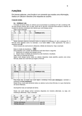 9
FUNÇÕES
Em breves palavras, uma função é um comando que recebe uma informação,
realiza um cálculo e devolve uma resposta ao usuário.
FUNÇÃO SOMA
Ex: =SOMA(A1:A8) .
A função irá somar todos os valores que se encontram no endereço A1 até o endereço A8.
Os dois pontos indicam até, ou seja, some de A1 até A8. A fórmula será sempre a mesma, só
mudará os devidos endereços dos valores que você deseja somar.
Veja o outro exemplo:
A B C D E
1 10 25 15 10 =SOMA(A1:D1)
2
3
4
5
Neste exemplo estamos somando todos os valores do endereço A1 até o endereço D1. A
fórmula seria digitada como no exemplo, e ao teclar enter o valor apareceria. No caso a
resposta seria 60.
Outra maneira de você somar é utilizando o Botão da Autosoma. Veja o exemplo:
Este é o botão da AutoSoma.
Para trabalhar com o botão da Autosoma você deve fazer o seguinte:
1. Selecionar os valores que desejar somar.
2. Depois clique no Botão da Autosoma e ele mostrará o resultado.
Veja mais um exemplo de Soma
Agora você deseja somar todos os valores dispostos nesta planilha usando uma única
fórmula, desta vez você terá que digitar a fórmula.
A B C D E
1 10 25 15 10
2 15 20 25 15
3 14 25 25 25
4 TOTAL =SOMA(A1:D3)
5
6
7
8
Para fazer isto, só basta que você digite o endereço inicial (em destaque) e também o
endereço final(em destaque)
Desta forma, você está somando todos os valores numa única fórmula, é o que chamamos
de Somar Matrizes.
Acompanhe mais um exemplo de Soma.
Desta vez você deseja somar números dispostos de maneira alternada, ou seja, em
endereços diferentes. Veja o exemplo:
A B C D E
1 ÁGUA LUZ ÁGUA LUZ
2 150 35 75 55
3
4 TOTAL DA ÁGUA =A2+C2
5 TOTAL DA LUZ =B2+D3
 