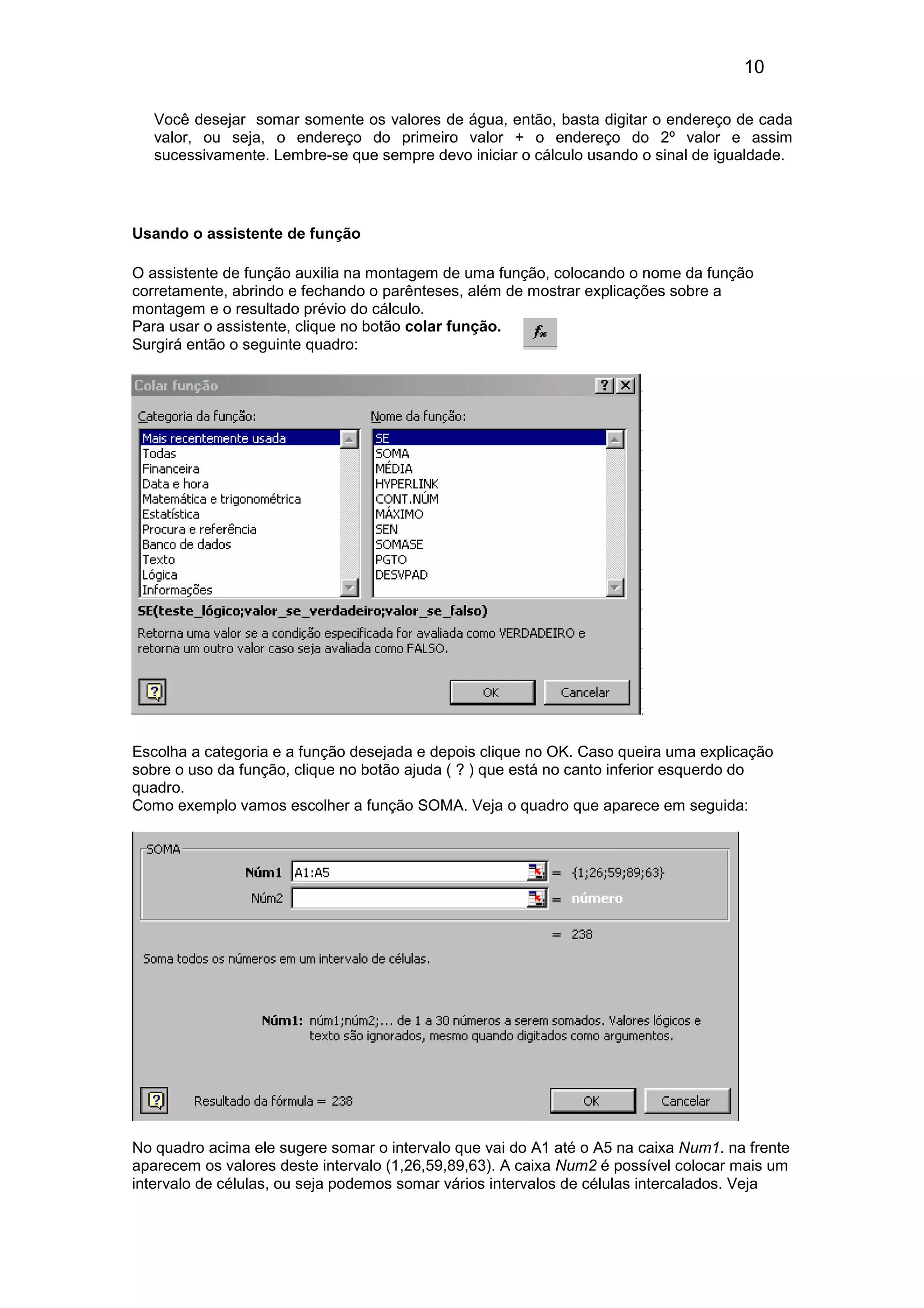 10 
Você desejar somar somente os valores de água, então, basta digitar o endereço de cada 
valor, ou seja, o endereço do primeiro valor + o endereço do 2º valor e assim 
sucessivamente. Lembre-se que sempre devo iniciar o cálculo usando o sinal de igualdade. 
Usando o assistente de função 
O assistente de função auxilia na montagem de uma função, colocando o nome da função 
corretamente, abrindo e fechando o parênteses, além de mostrar explicações sobre a 
montagem e o resultado prévio do cálculo. 
Para usar o assistente, clique no botão colar função. 
Surgirá então o seguinte quadro: 
Escolha a categoria e a função desejada e depois clique no OK. Caso queira uma explicação 
sobre o uso da função, clique no botão ajuda ( ? ) que está no canto inferior esquerdo do 
quadro. 
Como exemplo vamos escolher a função SOMA. Veja o quadro que aparece em seguida: 
No quadro acima ele sugere somar o intervalo que vai do A1 até o A5 na caixa Num1. na frente 
aparecem os valores deste intervalo (1,26,59,89,63). A caixa Num2 é possível colocar mais um 
intervalo de células, ou seja podemos somar vários intervalos de células intercalados. Veja 
 