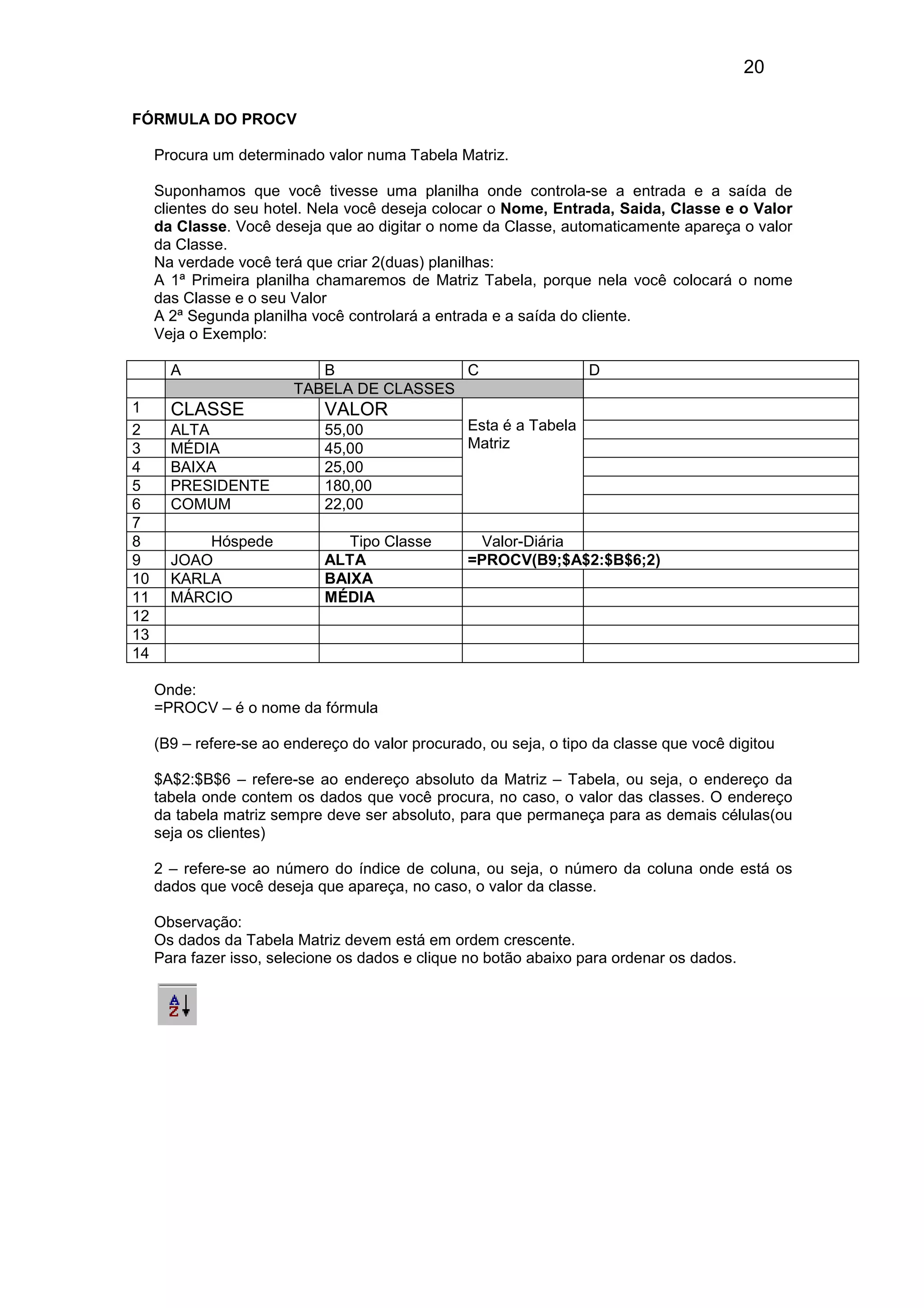 20 
FÓRMULA DO PROCV 
Procura um determinado valor numa Tabela Matriz. 
Suponhamos que você tivesse uma planilha onde controla-se a entrada e a saída de 
clientes do seu hotel. Nela você deseja colocar o Nome, Entrada, Saida, Classe e o Valor 
da Classe. Você deseja que ao digitar o nome da Classe, automaticamente apareça o valor 
da Classe. 
Na verdade você terá que criar 2(duas) planilhas: 
A 1ª Primeira planilha chamaremos de Matriz Tabela, porque nela você colocará o nome 
das Classe e o seu Valor 
A 2ª Segunda planilha você controlará a entrada e a saída do cliente. 
Veja o Exemplo: 
A B C D 
TABELA DE CLASSES 
1 CLASSE VALOR 
2 ALTA 55,00 
3 MÉDIA 45,00 
4 BAIXA 25,00 
5 PRESIDENTE 180,00 
6 COMUM 22,00 
Esta é a Tabela 
Matriz 
7 
8 Hóspede Tipo Classe Valor-Diária 
9 JOAO ALTA =PROCV(B9;$A$2:$B$6;2) 
10 KARLA BAIXA 
11 MÁRCIO MÉDIA 
12 
13 
14 
Onde: 
=PROCV – é o nome da fórmula 
(B9 – refere-se ao endereço do valor procurado, ou seja, o tipo da classe que você digitou 
$A$2:$B$6 – refere-se ao endereço absoluto da Matriz – Tabela, ou seja, o endereço da 
tabela onde contem os dados que você procura, no caso, o valor das classes. O endereço 
da tabela matriz sempre deve ser absoluto, para que permaneça para as demais células(ou 
seja os clientes) 
2 – refere-se ao número do índice de coluna, ou seja, o número da coluna onde está os 
dados que você deseja que apareça, no caso, o valor da classe. 
Observação: 
Os dados da Tabela Matriz devem está em ordem crescente. 
Para fazer isso, selecione os dados e clique no botão abaixo para ordenar os dados. 
 