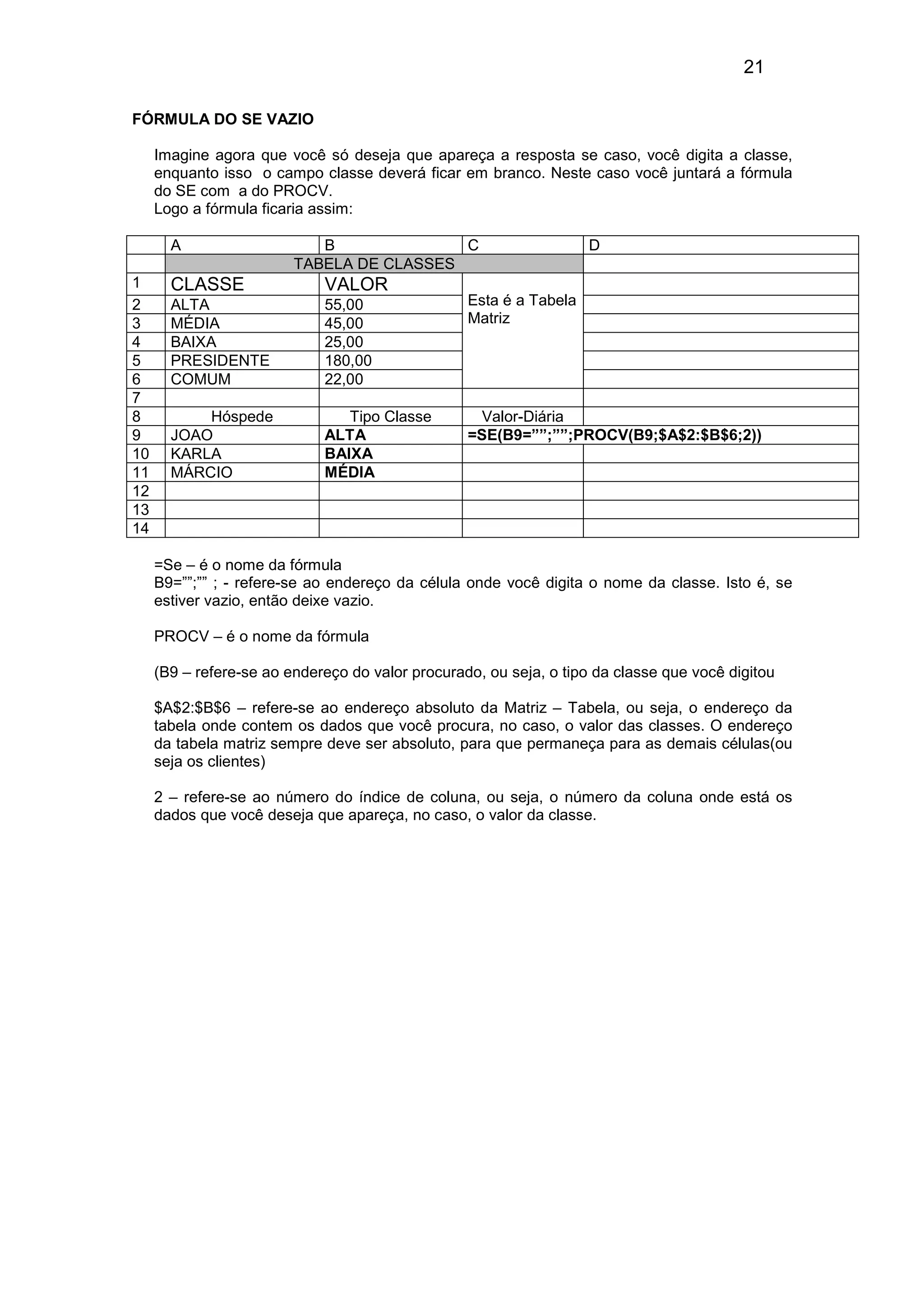 21 
FÓRMULA DO SE VAZIO 
Imagine agora que você só deseja que apareça a resposta se caso, você digita a classe, 
enquanto isso o campo classe deverá ficar em branco. Neste caso você juntará a fórmula 
do SE com a do PROCV. 
Logo a fórmula ficaria assim: 
A B C D 
TABELA DE CLASSES 
1 CLASSE VALOR 
2 ALTA 55,00 
3 MÉDIA 45,00 
4 BAIXA 25,00 
5 PRESIDENTE 180,00 
6 COMUM 22,00 
Esta é a Tabela 
Matriz 
7 
8 Hóspede Tipo Classe Valor-Diária 
9 JOAO ALTA =SE(B9=””;””;PROCV(B9;$A$2:$B$6;2)) 
10 KARLA BAIXA 
11 MÁRCIO MÉDIA 
12 
13 
14 
=Se – é o nome da fórmula 
B9=””;”” ; - refere-se ao endereço da célula onde você digita o nome da classe. Isto é, se 
estiver vazio, então deixe vazio. 
PROCV – é o nome da fórmula 
(B9 – refere-se ao endereço do valor procurado, ou seja, o tipo da classe que você digitou 
$A$2:$B$6 – refere-se ao endereço absoluto da Matriz – Tabela, ou seja, o endereço da 
tabela onde contem os dados que você procura, no caso, o valor das classes. O endereço 
da tabela matriz sempre deve ser absoluto, para que permaneça para as demais células(ou 
seja os clientes) 
2 – refere-se ao número do índice de coluna, ou seja, o número da coluna onde está os 
dados que você deseja que apareça, no caso, o valor da classe. 
 