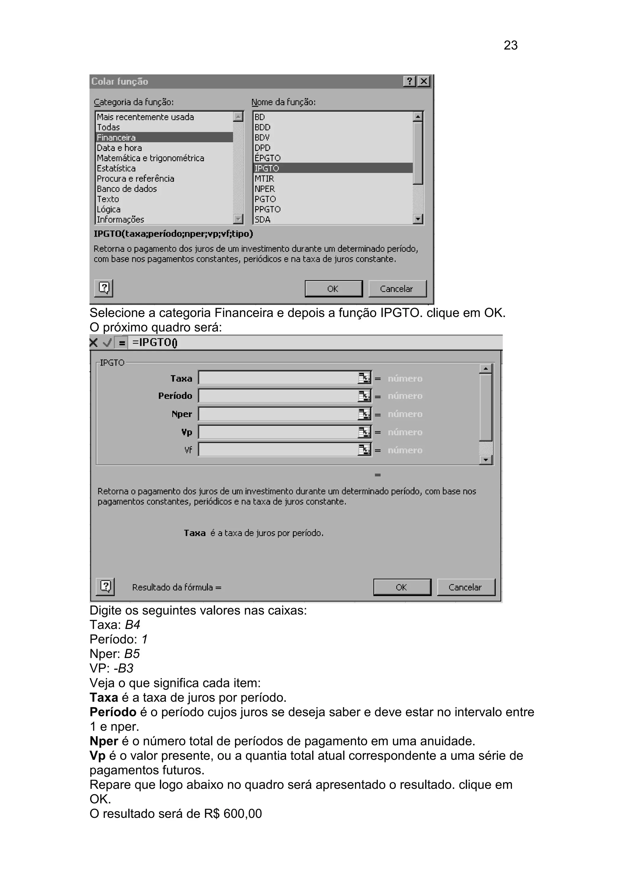 23 
Selecione a categoria Financeira e depois a função IPGTO. clique em OK. 
O próximo quadro será: 
Digite os seguintes valores nas caixas: 
Taxa: B4 
Período: 1 
Nper: B5 
VP: -B3 
Veja o que significa cada item: 
Taxa é a taxa de juros por período. 
Período é o período cujos juros se deseja saber e deve estar no intervalo entre 
1 e nper. 
Nper é o número total de períodos de pagamento em uma anuidade. 
Vp é o valor presente, ou a quantia total atual correspondente a uma série de 
pagamentos futuros. 
Repare que logo abaixo no quadro será apresentado o resultado. clique em 
OK. 
O resultado será de R$ 600,00 
 
