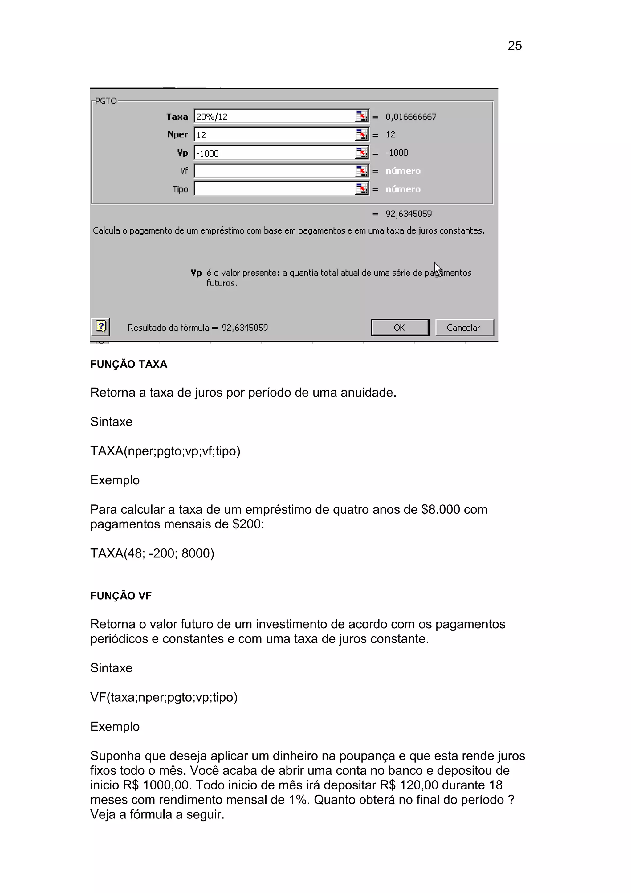 25 
FUNÇÃO TAXA 
Retorna a taxa de juros por período de uma anuidade. 
Sintaxe 
TAXA(nper;pgto;vp;vf;tipo) 
Exemplo 
Para calcular a taxa de um empréstimo de quatro anos de $8.000 com 
pagamentos mensais de $200: 
TAXA(48; -200; 8000) 
FUNÇÃO VF 
Retorna o valor futuro de um investimento de acordo com os pagamentos 
periódicos e constantes e com uma taxa de juros constante. 
Sintaxe 
VF(taxa;nper;pgto;vp;tipo) 
Exemplo 
Suponha que deseja aplicar um dinheiro na poupança e que esta rende juros 
fixos todo o mês. Você acaba de abrir uma conta no banco e depositou de 
inicio R$ 1000,00. Todo inicio de mês irá depositar R$ 120,00 durante 18 
meses com rendimento mensal de 1%. Quanto obterá no final do período ? 
Veja a fórmula a seguir. 
 