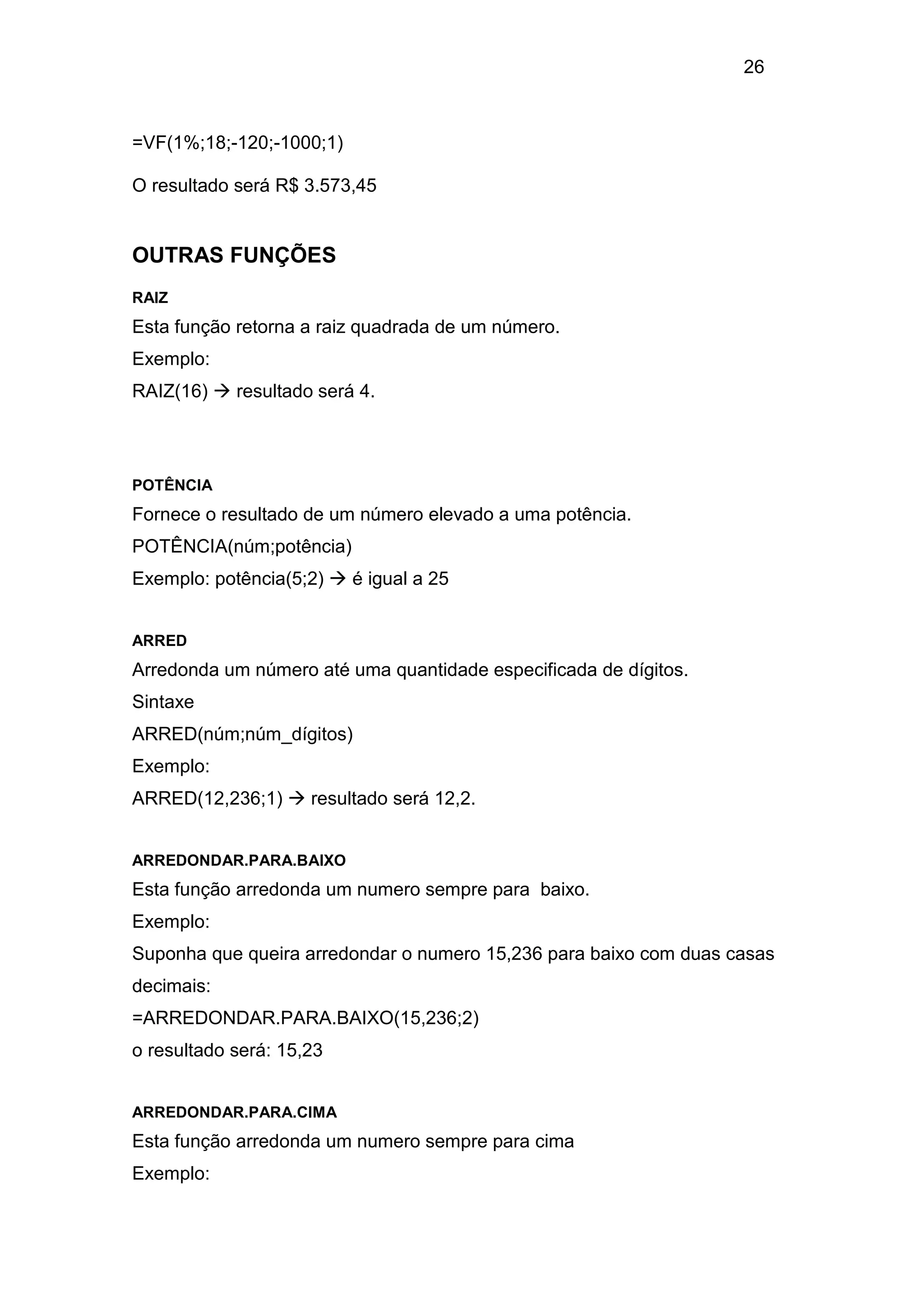 26 
=VF(1%;18;-120;-1000;1) 
O resultado será R$ 3.573,45 
OUTRAS FUNÇÕES 
RAIZ 
Esta função retorna a raiz quadrada de um número. 
Exemplo: 
RAIZ(16)  resultado será 4. 
POTÊNCIA 
Fornece o resultado de um número elevado a uma potência. 
POTÊNCIA(núm;potência) 
Exemplo: potência(5;2)  é igual a 25 
ARRED 
Arredonda um número até uma quantidade especificada de dígitos. 
Sintaxe 
ARRED(núm;núm_dígitos) 
Exemplo: 
ARRED(12,236;1)  resultado será 12,2. 
ARREDONDAR.PARA.BAIXO 
Esta função arredonda um numero sempre para baixo. 
Exemplo: 
Suponha que queira arredondar o numero 15,236 para baixo com duas casas 
decimais: 
=ARREDONDAR.PARA.BAIXO(15,236;2) 
o resultado será: 15,23 
ARREDONDAR.PARA.CIMA 
Esta função arredonda um numero sempre para cima 
Exemplo: 
 