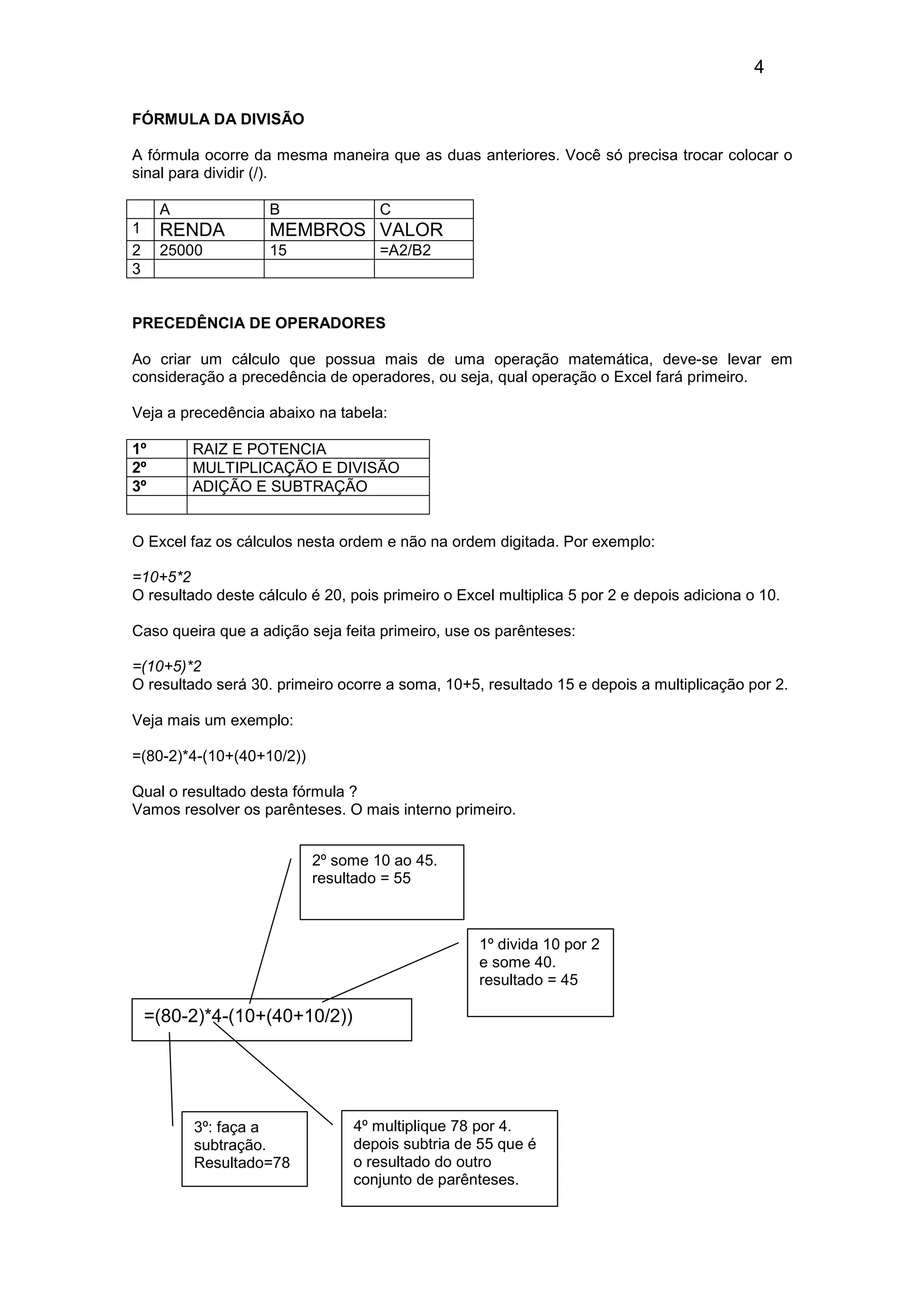 4 
FÓRMULA DA DIVISÃO 
A fórmula ocorre da mesma maneira que as duas anteriores. Você só precisa trocar colocar o 
sinal para dividir (/). 
A B C 
1 RENDA MEMBROS VALOR 
2 25000 15 =A2/B2 
3 
PRECEDÊNCIA DE OPERADORES 
Ao criar um cálculo que possua mais de uma operação matemática, deve-se levar em 
consideração a precedência de operadores, ou seja, qual operação o Excel fará primeiro. 
Veja a precedência abaixo na tabela: 
1º RAIZ E POTENCIA 
2º MULTIPLICAÇÃO E DIVISÃO 
3º ADIÇÃO E SUBTRAÇÃO 
O Excel faz os cálculos nesta ordem e não na ordem digitada. Por exemplo: 
=10+5*2 
O resultado deste cálculo é 20, pois primeiro o Excel multiplica 5 por 2 e depois adiciona o 10. 
Caso queira que a adição seja feita primeiro, use os parênteses: 
=(10+5)*2 
O resultado será 30. primeiro ocorre a soma, 10+5, resultado 15 e depois a multiplicação por 2. 
Veja mais um exemplo: 
=(80-2)*4-(10+(40+10/2)) 
Qual o resultado desta fórmula ? 
Vamos resolver os parênteses. O mais interno primeiro. 
=(80-2)*4-(10+(40+10/2)) 
1º divida 10 por 2 
e some 40. 
resultado = 45 
2º some 10 ao 45. 
resultado = 55 
3º: faça a 
subtração. 
Resultado=78 
4º multiplique 78 por 4. 
depois subtria de 55 que é 
o resultado do outro 
conjunto de parênteses. 
 