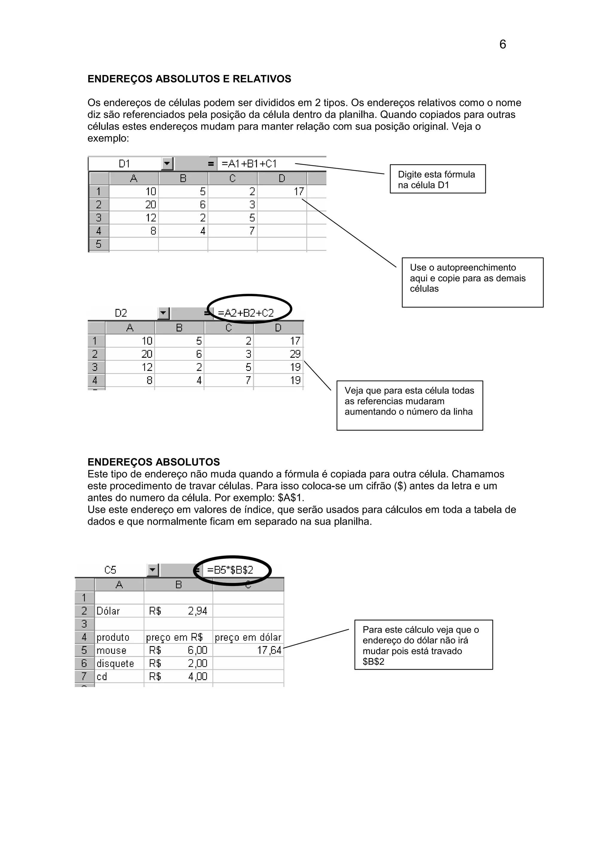6 
ENDEREÇOS ABSOLUTOS E RELATIVOS 
Os endereços de células podem ser divididos em 2 tipos. Os endereços relativos como o nome 
diz são referenciados pela posição da célula dentro da planilha. Quando copiados para outras 
células estes endereços mudam para manter relação com sua posição original. Veja o 
exemplo: 
Digite esta fórmula 
na célula D1 
Use o autopreenchimento 
aqui e copie para as demais 
células 
Veja que para esta célula todas 
as referencias mudaram 
aumentando o número da linha 
ENDEREÇOS ABSOLUTOS 
Este tipo de endereço não muda quando a fórmula é copiada para outra célula. Chamamos 
este procedimento de travar células. Para isso coloca-se um cifrão ($) antes da letra e um 
antes do numero da célula. Por exemplo: $A$1. 
Use este endereço em valores de índice, que serão usados para cálculos em toda a tabela de 
dados e que normalmente ficam em separado na sua planilha. 
Para este cálculo veja que o 
endereço do dólar não irá 
mudar pois está travado 
$B$2 
 