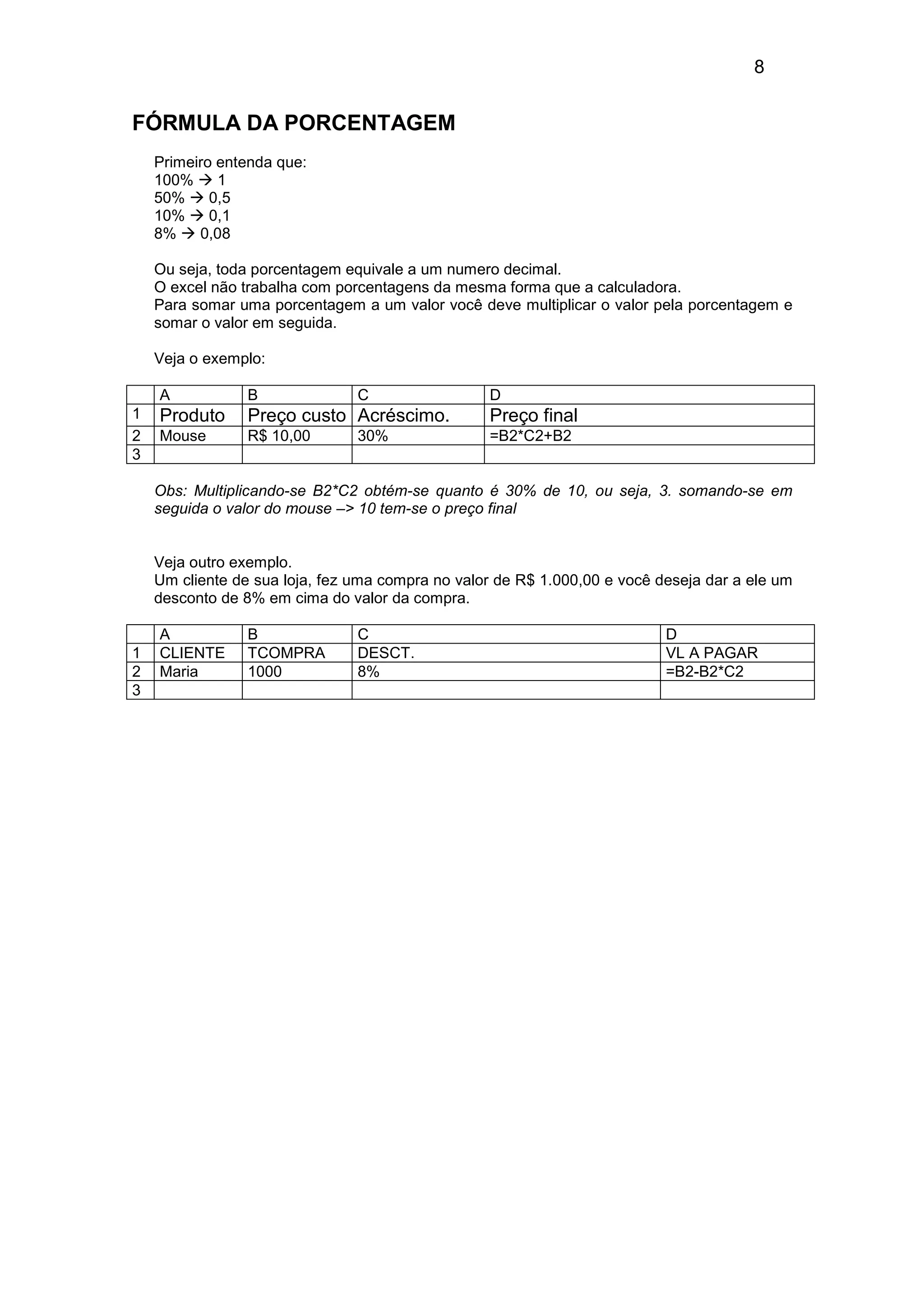 8 
FÓRMULA DA PORCENTAGEM 
Primeiro entenda que: 
100%  1 
50%  0,5 
10%  0,1 
8%  0,08 
Ou seja, toda porcentagem equivale a um numero decimal. 
O excel não trabalha com porcentagens da mesma forma que a calculadora. 
Para somar uma porcentagem a um valor você deve multiplicar o valor pela porcentagem e 
somar o valor em seguida. 
Veja o exemplo: 
A B C D 
1 Produto Preço custo Acréscimo. Preço final 
2 Mouse R$ 10,00 30% =B2*C2+B2 
3 
Obs: Multiplicando-se B2*C2 obtém-se quanto é 30% de 10, ou seja, 3. somando-se em 
seguida o valor do mouse – 10 tem-se o preço final 
Veja outro exemplo. 
Um cliente de sua loja, fez uma compra no valor de R$ 1.000,00 e você deseja dar a ele um 
desconto de 8% em cima do valor da compra. 
A B C D 
1 CLIENTE TCOMPRA DESCT. VL A PAGAR 
2 Maria 1000 8% =B2-B2*C2 
3 
 