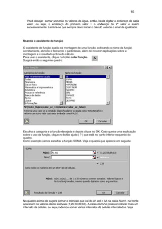 10 
Você desejar somar somente os valores de água, então, basta digitar o endereço de cada 
valor, ou seja, o endereço do primeiro valor + o endereço do 2º valor e assim 
sucessivamente. Lembre-se que sempre devo iniciar o cálculo usando o sinal de igualdade. 
Usando o assistente de função 
O assistente de função auxilia na montagem de uma função, colocando o nome da função 
corretamente, abrindo e fechando o parênteses, além de mostrar explicações sobre a 
montagem e o resultado prévio do cálculo. 
Para usar o assistente, clique no botão colar função. 
Surgirá então o seguinte quadro: 
Escolha a categoria e a função desejada e depois clique no OK. Caso queira uma explicação 
sobre o uso da função, clique no botão ajuda ( ? ) que está no canto inferior esquerdo do 
quadro. 
Como exemplo vamos escolher a função SOMA. Veja o quadro que aparece em seguida: 
No quadro acima ele sugere somar o intervalo que vai do A1 até o A5 na caixa Num1. na frente 
aparecem os valores deste intervalo (1,26,59,89,63). A caixa Num2 é possível colocar mais um 
intervalo de células, ou seja podemos somar vários intervalos de células intercalados. Veja 
 