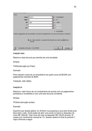 25 
FUNÇÃO TAXA 
Retorna a taxa de juros por período de uma anuidade. 
Sintaxe 
TAXA(nper;pgto;vp;vf;tipo) 
Exemplo 
Para calcular a taxa de um empréstimo de quatro anos de $8.000 com 
pagamentos mensais de $200: 
TAXA(48; -200; 8000) 
FUNÇÃO VF 
Retorna o valor futuro de um investimento de acordo com os pagamentos 
periódicos e constantes e com uma taxa de juros constante. 
Sintaxe 
VF(taxa;nper;pgto;vp;tipo) 
Exemplo 
Suponha que deseja aplicar um dinheiro na poupança e que esta rende juros 
fixos todo o mês. Você acaba de abrir uma conta no banco e depositou de 
inicio R$ 1000,00. Todo inicio de mês irá depositar R$ 120,00 durante 18 
meses com rendimento mensal de 1%. Quanto obterá no final do período ? 
Veja a fórmula a seguir. 
 