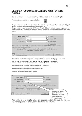 15
USANDO A FUNÇÃO SE ATRAVÉS DO ASSISTENTE DE
FUNÇÃO
É possível utilizarmos o assistente de função SE através do assistente de função.
Para isso, devemos clicar no seguinte botão :
Surgirá então uma janela com duas listas. Na lista da esquerda, escolha a categoria “Lógica”.
Na lista da direita, escolha a função SE e clique em OK.
Surgirá então o seguinte quadro, dividindo a função SE em 3 caixas, que correspondem às 3
partes da função. Montando o exemplo anterior para aluna Maria no Assistente, este ficaria
assim:
O assistente cria facilidades pois reduz a possibilidade de erros de digitação na função.
USANDO O ASSISTENTE PARA CRIAR UMA FUNÇÃO SE COMPOSTA.
Usaremos a seguir o mesmo exemplo para criar a função SE.
Acione a função SE através do botão colar função.
Passe os seguintes dados para a função:
Para iniciar a nova função, clique em seguida neste botão que fica na parte
superior esquerda da janela, acima das letras das colunas.
Clique aqui. Neste
ponto devemos
informar o inicio da
nova função SE
 