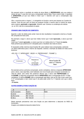 No exemplo acima o resultado da média da aluna Maria, é REPROVADO, pois sua média é
menor do que 7 o que faz com que a comparação retorne falso. Para o aluno João, o resultado
é APROVADO, já que sua média é maior que 7, fazendo com que a comparação seja
verdadeira.
Obs: o sinal de ponto e vírgula ( ; ) é obrigatório na função e serve para separar as 3 partes da
mesma. Toda vez que usar um texto em qualquer função o mesmo deve vir dentro de aspas
como a palavra aprovado e reprovado. Quando usar números ou endereços de células
(p. ex: D2 ) não há a necessidade do aspas.
CRIANDO UMA FUNÇÃO SE COMPOSTA
Quando o valor da célula pode conter mais de dois resultados é necessário criarmos a função
SE composta de mais outra.
No exemplo a seguir o aluno que tiver média menor que 4 está reprovado, o aluno que tiver
média
maior que 7 estará aprovado, e o aluno que tiver um média entre 4 e 7 ficará de exame.
Note portanto que podemos ter 3 situações para o resultado das notas do aluno.
É necessário então criarmos duas funções SE, para realizar duas comparações, sobrando
um última alternativa para o retorno da resposta. Usando o exemplo da tabela de notas acima
teríamos:
=SE ( D2 > 7; “APROVADO” ; SE(D2 < 4; “REPROVADO” ; “EXAME” ))
No exemplo acima a primeira comparação, sendo verdadeira, retorna a resposta APROVADO
para o aluno, caso seja falsa, será realizada uma nova função para comparar novamente a o
valor da célula, pois ainda não podemos afirmar que o aluno está REPROVADO ou
de EXAME. A segunda comparação retorna APROVADO caso a comparação de D2 < 4 seja
verdadeira. E retorna EXAME caso a comparação seja falsa, pois se D2 não é nem maior que
7 (1ª comparação) e nem menor que 4 só pode estar entre 4 e 7, fazendo com que o aluno
fique
de exame.
OUTRO EXEMPLO PARA FUNÇÃO SE
Neste exemplo precisamos criar uma função se para determinar o desconto do INSS do
funcionário.
Imagine uma tabela de desconto desta forma:
Salário até 900 desconto de 8% do salário
A B C
1 Funcionário Salário INSS
2 José R$ 850,00
3 Fernanda R$ 1210,00
4 Ana R$ 1550,00
Comparação
Resposta se
a
comparação
for verdade
Nova função SE
caso a 1º retorne
falso
 