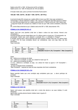 Salário entre 901 e 1300 Desconto de 9% do Salário
Salário acima de 1300 Desconto de 10% do Salário.
A função neste caso, para o primeiro funcionário ficaria assim:
=SE (B2 < 900 ; B2*8% ; SE (B2 > 1300 ; B2*9% ; B2*10%))
A primeira função SE compara se o salário (B2) é menor que 900. Caso seja verdadeira a
comparação o calculo realizado é salário * 8%. Caso a comparação seja falsa devemos realizar
um outro SE para determinar se o salário está entre 901 e 1300 ou acima de 1300. Neste caso
a segunda função SE compara se o Salário é maior do que 1300, sendo verdadeira, desconta-
se
9%, sendo falsa entende-se que o Salário está entre 901 e 1300, descontando 10%
FÓRMULA DA CONDIÇÃO SE e E
Agora você tem uma planilha onde tem a idade e altura de seus alunos. Haverá uma
competição e
somente aqueles que tem Idade Maior que 15 e Altura maior ou igual que 1,70 participarão da
competição. Neste caso você utilizará a condição SE e a condição E. Porque?
É simples, porque para o aluno participar ele dever possuir a idade maior que 15 e altura maior
ou igual 1,70. As duas condições devem ser verdadeiras, caso uma seja falsa, ele não
participará.
Veja o exemplo:
A B C D
1 ALUNO IDADE ALTURA SITUAÇÃO
2 Márcio 22 1,72 =SE(E(B2>15;C2>=1,70);”Competirá”;”Não Competirá”)
3 João 14 1,68
Onde:
B2 – refere-se ao endereço da idade
>15 – refere-se a condição, ou seja, se a idade for maior que 15
C2 – refere-se ao endereço da altura
>=1,70 – refere-se a condição, ou seja, se a altura for maior ou igual a 1,70 “Competirá” –
resposta se
as duas condições forem verdadeiras.
“Não Competirá”- resposta se caso as duas respostas não forem verdadeiras.
FÓRMULA DA CONDIÇÃO SE e OU
Neste exemplo basta que uma condição seja verdadeira para que o aluno participe da
condição.
Veja o exemplo:
A B C D
1 ALUNO IDADE ALTURA SITUAÇÃO
2 Márcio 22 1,72 =SE(OU(B2>15;C2>=1,70);”Competirá”;”Não Competirá”)
3 João 14 1,68
FÓRMULA DO CONT.SE
Agora você possui uma planilha onde tem o nome dos alunos e as suas médias. E você
desejasse
agora saber quantos alunos tiraram médias maior e igual a 9.
Veja o exemplo:
A B
1 ALUNO MÉDIAS
2 João 7
3 Maria 10
 