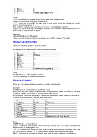 4 Márcio 6
5 Déborah 8
=CONT.SE(B2:B5;”>=9”)
Onde:
(B2:B5) – refere-se ao endereço das células onde você desejar contar.
; utiliza-se como parte da sintaxe para separar
“>=9” – refere-se a condição, ou seja, esta fórmula só irá contar as células que contêm
valores maiores ou igual a 9.
Siga a sintaxe, substituindo apenas os endereços e a condição para contar.
Depois das aspas você digita a condição. Pode ser também texto, independente de texto ou
valor, deve-se colocar entre as aspas.
Exemplo:
=CONT.SE(C2:C5;”APROVADO”)
Neste exemplo ele contará apenas as células que contêm a palavra Aprovado.
FÓRMULA DO CONTAR.VAZIO
Contar as células que estão vazias. Exemplo:
Você gostaria de saber quantos alunos estão sem a média
A B
1 ALUNO MÉDIAS
2 João
3 Maria 10
4 Márcio
5 Déborah 8
6 Marta 10
7 Andréa
=CONTAR.VAZIO(B2:B7)
Onde:
=CONTAR.VAZIO – é o nome da fórmula
(B2:B7) – refere-se ao endereço das células
FÓRMULA DO SOMASE
Soma um intervalo de células mediante a condição estabelecida
Exemplo:
Você gostaria de soma as faturas que foram pagas.
Então você tem uma planilha onde na coluna A você coloca o nome do cliente, na coluna B
o valor da fatura e na coluna C, a situação se foi paga ou não.
Você gostaria de somar somente as faturas que estivessem pagas, assim você saberia
o quanto já recebeu. Logo a fórmula seria a seguinte:
A B C
1 CLIENTE VALOR SITUAÇÃO
2 Bemol 150 PG
3 TV Lar 250
4 MS Casa 350 PG
5 Ótica Avenida 180
6 Marta 250 PG
7 Andréa 190 PG
Valor Recebido =SOMASE(C2:C7;”PG”;B2:B7)
Onde:
=SOMASE- é o nome da fórmula
(C2:C7 – refere-se ao endereço inicial e final de células onde você digita a palavra PG,
especificando se está paga ou não.
“PG” – é o critério para somar, ou seja, só somará se neste intervalo de células de C2 até
C7, conter alguma palavra PG. O critério deverá sempre ser colocado entre aspas.
B2:B7 – refere-se ao intervalo de células onde será somado, mediante a condição, ou
 