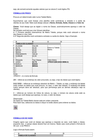 seja, ele somará somente aqueles valores que na coluna C você digitou PG.
FÓRMULA DO PROCV
Procura um determinado valor numa Tabela Matriz.
Suponhamos que você tivesse uma planilha onde controla-se a entrada e a saída de
clientes do seu hotel. Nela você deseja colocar o Nome, Entrada, Saida, Classe e o Valor da
Classe. Você deseja que ao digitar o nome da Classe, automaticamente apareça o valor da
Classe.
Na verdade você terá que criar 2(duas) planilhas:
A 1ª Primeira planilha chamaremos de Matriz Tabela, porque nela você colocará o nome
das Classe e o seu Valor
A 2ª Segunda planilha você controlará a entrada e a saída do cliente. Veja o Exemplo:
Onde:
=PROCV – é o nome da fórmula
(B9 – refere-se ao endereço do valor procurado, ou seja, o tipo da classe que você digitou
$A$2:$B$6 – refere-se ao endereço absoluto da Matriz – Tabela, ou seja, o endereço da tabela
onde contem os dados que você procura, no caso, o valor das classes. O endereço da tabela
matriz sempre deve ser absoluto, para que permaneça para as demais células(ou seja os
clientes)
2 – refere-se ao número do índice de coluna, ou seja, o número da coluna onde está os
dados que você deseja que apareça, no caso, o valor da classe.
Observação:
Os dados da Tabela Matriz devem está em ordem crescente.
Para fazer isso, selecione os dados e clique no botão abaixo para ordenar os dados.
FÓRMULA DO SE VAZIO
Imagine agora que você só deseja que apareça a resposta se caso, você digita a classe,
enquanto isso o campo classe deverá ficar em branco. Neste caso você juntará a fórmula do
SE com a do PROCV.
Logo a fórmula ficaria assim:
A B C D
TABELA DE CLASSES
A B C D
TABELA DE CLASSES
1 CLASSE VALOR
Esta é a Tabela
Matriz
2 ALTA 55,00
3 MÉDIA 45,00
4 BAIXA 25,00
5 PRESIDENTE 180,00
6 COMUM 22,00
7
8 Hóspede Tipo Classe Valor-Diária
9 JOAO ALTA =PROCV(B9;$A$2:$B$6;2)
10 KARLA BAIXA
11 MÁRCIO MÉDIA
12
13
14
 