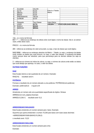 1 CLASSE VALOR
Esta é a Tabela
Matriz
2 ALTA 55,00
3 MÉDIA 45,00
4 BAIXA 25,00
5 PRESIDENTE 180,00
6 COMUM 22,00
7
8 Hóspede Tipo Classe Valor-Diária
9 JOAO ALTA =SE(B9=””;””;PROCV(B9;$A$2:$B$6;2))
10 KARLA BAIXA
11 MÁRCIO MÉDIA
12
13
14
=Se – é o nome da fórmula
B9=””;”” ; - refere-se ao endereço da célula onde você digita o nome da classe. Isto é, se estiver
vazio, então deixe vazio.
PROCV – é o nome da fórmula
(B9 – refere-se ao endereço do valor procurado, ou seja, o tipo da classe que você digitou
$A$2:$B$6 – refere-se ao endereço absoluto da Matriz – Tabela, ou seja, o endereço da tabela
onde contém os dados que você procura, no caso, o valor das classes. O endereço da tabela
matriz sempre deve ser absoluto, para que permaneça para as demais células (ou seja os
clientes)
2 – refere-se ao número do índice de coluna, ou seja, o número da coluna onde estão os dados
que você deseja que apareça, no caso, o valor da classe.
OUTRAS FUNÇÕES
RAIZ
Esta função retorna a raiz quadrada de um número. Exemplo:
RAIZ(16) resultado será 4.
POTÊNCIA
Fornece o resultado de um número elevado a uma potência. POTÊNCIA(núm;potência)
Exemplo: potência(5;2) é igual a 25
ARRED
Arredonda um número até uma quantidade especificada de dígitos. Sintaxe
ARRED(núm;núm_dígitos) Exemplo:
ARRED(12,236;1) resultado será 12,2.
ARREDONDAR.PARA.BAIXO
Esta função arredonda um numero sempre para baixo. Exemplo:
Suponha que queira arredondar o numero 15,236 para baixo com duas casas decimais:
=ARREDONDAR.PARA.BAIXO(15,236;2)
o resultado será: 15,23
ARREDONDAR.PARA.CIMA
Esta função arredonda um numero sempre para cima
Exemplo:
 
