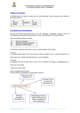 1º Divida 10 por
2 e some 40.
Resultado= 45
2º Some 10 ao 45.
Resultado= 55
4º Multiplique 78 por 4.
Depois subtraia de 55
que é o resultado do
outro conjunto de
parênteses.
3º Faça a
subtração.
Resultado= 78
CENTRO DE QUALIFICAÇÃO PROFISSIONAL
Curso Básico de Edição Gráfica e Multimídia
FÓRMULA DA DIVISÃO
A fórmula ocorre da mesma maneira que as duas anteriores. Você só precisa trocar colocar o
sinal para dividir (/).
A B C
1 RENDA MEMBROS VALOR
2 25000 15 =A2/B2
3
PRECEDÊNCIA DE OPERADORES
Ao criar um cálculo que possua mais de uma operação matemática, deve-se levar em
consideração a precedência de operadores, ou seja, qual operação o Excel fará primeiro.
Veja a precedência abaixo na tabela:
1º RAIZ E POTENCIA
2º MULTIPLICAÇÃO E DIVISÃO
3º ADIÇÃO E SUBTRAÇÃO
O Excel faz os cálculos nesta ordem e não na ordem digitada. Por exemplo:
=10+5*2
O resultado deste cálculo é 20, pois primeiro o Excel multiplica 5 por 2 e depois adiciona o 10.
Caso queira que a adição seja feita primeiro, use os parênteses:
=(10+5)*2
O resultado será 30. Primeiro ocorre a soma, 10+5, resultado 15 e depois a multiplicação por 2.
Veja mais um exemplo:
=(80-2)*4-(10+(40+10/2))
Qual o resultado desta fórmula?
Vamos resolver os parênteses. O mais interno primeiro.
=(80-2)*4-(10+(40+10/2))
 