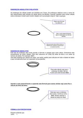 Digite esta fórmula
na célula D1
Use o auto preenchimento
aqui e copie para as demais
células
Veja que para esta célula todas as
referências mudaram aumentando
o número da linha.
Para este cálculo veja que o
endereço do dólar não irá
mudar pois está travado $B$2
Veja aqui que o endereço
não mudou. Continua como
$B$2. Mudou apenas a
célula do preço em Real.
ENDEREÇOS ABSOLUTOS E RELATIVOS
Os endereços de células podem ser divididos em 2 tipos. Os endereços relativos como o nome diz
são referenciados pela posição da célula dentro da planilha. Quando copiados para outras células
estes endereços mudam para manter relação com sua posição original. Veja o exemplo:
ENDEREÇOS ABSOLUTOS
Este tipo de endereço não muda quando a fórmula é copiada para outra célula. Chamamos este
procedimento de travar células. Para isso coloca-se um cifrão ($) antes da letra e um antes do
número da célula. Por exemplo: $A$1.
Use este endereço em valores de índice, que serão usados para cálculos em toda a tabela de dados
e que normalmente ficam em separado na sua planilha.
Usando o auto preenchimento e copiando esta fórmula para outras células veja como fica o
cálculo da linha de baixo:
FÓRMULA DA PORCENTAGEM
Primeiro entenda que:
100% 1
 