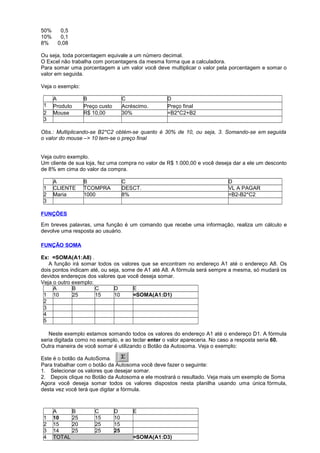 50% 0,5
10% 0,1
8% 0,08
Ou seja, toda porcentagem equivale a um número decimal.
O Excel não trabalha com porcentagens da mesma forma que a calculadora.
Para somar uma porcentagem a um valor você deve multiplicar o valor pela porcentagem e somar o
valor em seguida.
Veja o exemplo:
A B C D
1 Produto Preço custo Acréscimo. Preço final
2 Mouse R$ 10,00 30% =B2*C2+B2
3
Obs.: Multiplicando-se B2*C2 obtém-se quanto é 30% de 10, ou seja, 3. Somando-se em seguida
o valor do mouse –> 10 tem-se o preço final
Veja outro exemplo.
Um cliente de sua loja, fez uma compra no valor de R$ 1.000,00 e você deseja dar a ele um desconto
de 8% em cima do valor da compra.
A B C D
1 CLIENTE TCOMPRA DESCT. VL A PAGAR
2 Maria 1000 8% =B2-B2*C2
3
FUNÇÕES
Em breves palavras, uma função é um comando que recebe uma informação, realiza um cálculo e
devolve uma resposta ao usuário.
FUNÇÃO SOMA
Ex: =SOMA(A1:A8) .
A função irá somar todos os valores que se encontram no endereço A1 até o endereço A8. Os
dois pontos indicam até, ou seja, some de A1 até A8. A fórmula será sempre a mesma, só mudará os
devidos endereços dos valores que você deseja somar.
Veja o outro exemplo:
A B C D E
1 10 25 15 10 =SOMA(A1:D1)
2
3
4
5
Neste exemplo estamos somando todos os valores do endereço A1 até o endereço D1. A fórmula
seria digitada como no exemplo, e ao teclar enter o valor apareceria. No caso a resposta seria 60.
Outra maneira de você somar é utilizando o Botão da Autosoma. Veja o exemplo:
Este é o botão da AutoSoma.
Para trabalhar com o botão da Autosoma você deve fazer o seguinte:
1. Selecionar os valores que desejar somar.
2. Depois clique no Botão da Autosoma e ele mostrará o resultado. Veja mais um exemplo de Soma
Agora você deseja somar todos os valores dispostos nesta planilha usando uma única fórmula,
desta vez você terá que digitar a fórmula.
A B C D E
1 10 25 15 10
2 15 20 25 15
3 14 25 25 25
4 TOTAL =SOMA(A1:D3)
 
