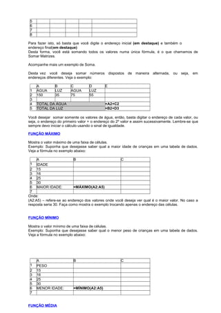 5
6
7
8
Para fazer isto, só basta que você digite o endereço inicial (em destaque) e também o
endereço final(em destaque)
Desta forma, você está somando todos os valores numa única fórmula, é o que chamamos de
Somar Matrizes.
Acompanhe mais um exemplo de Soma.
Desta vez você deseja somar números dispostos de maneira alternada, ou seja, em
endereços diferentes. Veja o exemplo:
A B C D E
1 ÁGUA LUZ ÁGUA LUZ
2 150 35 75 55
3
4 TOTAL DA ÁGUA =A2+C2
5 TOTAL DA LUZ =B2+D3
Você desejar somar somente os valores de água, então, basta digitar o endereço de cada valor, ou
seja, o endereço do primeiro valor + o endereço do 2º valor e assim sucessivamente. Lembre-se que
sempre devo iniciar o cálculo usando o sinal de igualdade.
FUNÇÃO MÁXIMO
Mostra o valor máximo de uma faixa de células.
Exemplo: Suponha que desejasse saber qual a maior idade de crianças em uma tabela de dados.
Veja a fórmula no exemplo abaixo:
A B C
1 IDADE
2 15
3 16
4 25
5 30
6 MAIOR IDADE: =MÁXIMO(A2:A5)
7
Onde:
(A2:A5) – refere-se ao endereço dos valores onde você deseja ver qual é o maior valor. No caso a
resposta seria 30. Faça como mostra o exemplo trocando apenas o endereço das células.
FUNÇÃO MÍNIMO
Mostra o valor mínimo de uma faixa de células.
Exemplo: Suponha que desejasse saber qual o menor peso de crianças em uma tabela de dados.
Veja a fórmula no exemplo abaixo:
A B C
1 PESO
2 15
3 16
4 25
5 30
6 MENOR IDADE: =MÍNIMO(A2:A5)
7
FUNÇÃO MÉDIA
 