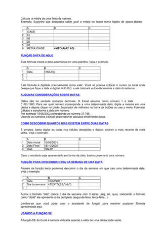 Calcula a média de uma faixa de valores.
Exemplo: Suponha que desejasse saber qual a média de idade numa tabela de dados abaixo:
A B C
1 IDADE
2 15
3 16
4 25
5 30
6 MÉDIA IDADE =MÉDIA(A2:A5)
FUNÇÃO DATA DE HOJE
Esta fórmula insere a data automática em uma planilha. Veja o exemplo
A B C
1 Data =HOJE()
2
3
Esta fórmula é digitada precisamente como esta’. Você só precisa colocar o cursor no local onde
deseja que fique a data e digitar =HOJE() e ela colocará automaticamente a data do sistema.
ALGUMAS CONSIDERAÇÕES SOBRE DATAS:
Datas são na verdade números decimais. O Excel assume como número 1 a data
01/01/1900. Para ver qual número corresponde a uma determinada data, digite a mesma em uma
célula e depois clique no botão Separador de milhares na barra de botões ou use o menu Formatar
Células e transforme a data em número.
Por exemplo 15/05/2003 corresponde ao número 37.756.
Usando os números o Excel pode resolver cálculos envolvendo datas.
COMO DESCOBRIR QUANTOS DIAS EXISTEM ENTRE DUAS DATAS
É simples, basta digitar as datas nas células desejadas e depois subtrair a mais recente da mais
velha. Veja o exemplo:
A B C
1 Data inicial 10/02/2001
2 Data Final 15/10/2002
3 Dias =B2-B1
Caso o resultado seja apresentado em forma de data, basta converte-lo para número.
FUNÇÃO PARA DESCOBRIR O DIA DA SEMANA DE UMA DATA
Através da função texto podemos descobrir o dia da semana em que caiu uma determinada data.
Veja o exemplo
A B C
1 Data 10/02/2001
2 Dia da semana =TEXTO(B1;"ddd")
3
Acima o formato “ddd” coloca o dia da semana com 3 letras (seg, ter, qua), colocando o formato
como “dddd” ele apresenta o dia completo (segunda-feira, terça-feira...)
Lembre-se que você pode usar o assistente de função para resolver qualquer fórmula
apresentada aqui.
USANDO A FUNÇÃO SE
A função SE do Excel é sempre utilizada quando o valor de uma célula pode variar.
 
