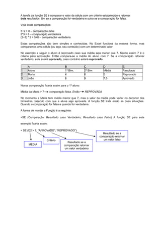 A tarefa da função SE é comparar o valor da célula com um critério estabelecido e retornar
dois resultados. Um se a comparação for verdadeira e outro se a comparação for falsa.
Veja estas comparações:
5+2 > 8 – comparação falsa
2*3 = 6 – comparação verdadeira
(2+8) * 2 > 5+6 – comparação verdadeira.
Estas comparações são bem simples e conhecidas. No Excel funciona da mesma forma, mas
comparamos uma célula (ou seja, seu conteúdo) com um determinado valor
No exemplo a seguir o aluno é reprovado caso sua média seja menor que 7. Sendo assim 7 é o
critério para aprovação. Então compara-se a média do aluno com 7. Se a comparação retornar
verdadeiro, este estará aprovado, caso contrário estará reprovado.
A B C D E
1 Aluno 1º Bim. 2º Bim Média Resultado
2 Maria 4 6 5 Reprovado
3 João 6 9 7,5 Aprovado
Nossa comparação ficaria assim para o 1º aluno:
Média da Maria > 7 comparação falsa. Então REPROVADA
No momento a Maria tem média menor que 7, mas o valor da média pode variar no decorrer dos
bimestres, fazendo com que a aluna seja aprovada. A função SE trata então as duas situações.
Quando a comparação for falsa e quando for verdadeira.
A forma de montar a Função é a seguinte:
=SE (Comparação; Resultado caso Verdadeiro; Resultado caso Falso) A função SE para este
exemplo ficaria assim:
= SE (D2 > 7; “APROVADO”; “REPROVADO”)
MÉDIA
Critério
Resultado se a
comparação retornar
um valor verdadeiro
Resultado se a
comparação retornar
um valor falso
 
