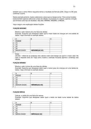 11
também que o canto inferior esquerdo temos o resultado da fórmula (238). Clique no OK para
confirmar a soma.
Neste exemplo portanto, bastou selecionar a área que se deseja somar. Para outras funções
basta também apenas selecionar a faixa de células. O processo é o mesmo, apenas a função
que fornece outro tipo de resultado. São elas: MÍNIMO, MÁXIMO, e MÉDIA.
Veja a seguir uma explicação destas funções:
FUNÇÃO MÁXIMO
Mostra o valor máximo de uma faixa de células.
Exemplo: Suponha que desejasse saber qual a maior idade de crianças em uma tabela de
dados. Veja a fórmula no exemplo abaixo:
Onde:
(A2:A5) – refere-se ao endereço dos valores onde você deseja ver qual é o maior valor. No
caso a resposta seria 30. Faça como mostra o exemplo trocando apenas o endereço das
células.
FUNÇÃO MÍNIMO
Mostra o valor mínimo de uma faixa de células.
Exemplo: Suponha que desejasse saber qual o menor peso de crianças em uma tabela de
dados. Veja a fórmula no exemplo abaixo:
A B C
1 PESO
2 15
3 16
4 25
5 30
6 MENOR IDADE: =MÍNIMO(A2:A5)
7
FUNÇÃO MÉDIA
Calcula a média de uma faixa de valores.
Exemplo: Suponha que desejasse saber qual a média de idade numa tabela de dados
abaixo:
A B C
1 IDADE
2 15
3 16
4 25
5 30
6 MÉDIA IDADE =MÉDIA(A2:A5)
A B C
1 IDADE
2 15
3 16
4 25
5 30
6 MAIOR IDADE: =MÁXIMO(A2:A5)
7
 