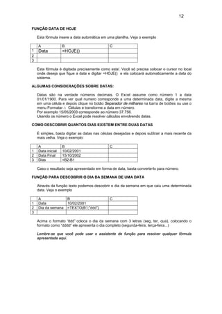12
FUNÇÃO DATA DE HOJE
Esta fórmula insere a data automática em uma planilha. Veja o exemplo
A B C
1 Data =HOJE()
2
3
Esta fórmula é digitada precisamente como esta’. Você só precisa colocar o cursor no local
onde deseja que fique a data e digitar =HOJE() e ela colocará automaticamente a data do
sistema.
ALGUMAS CONSIDERAÇÕES SOBRE DATAS:
Datas são na verdade números decimais. O Excel assume como número 1 a data
01/01/1900. Para ver qual numero corresponde a uma determinada data, digite a mesma
em uma célula e depois clique no botão Separador de milhares na barra de botões ou use o
menu Formatar à Células e transforme a data em número.
Por exemplo 15/05/2003 corresponde ao número 37.756.
Usando os número o Excel pode resolver cálculos envolvendo datas.
COMO DESCOBRIR QUANTOS DIAS EXISTEM ENTRE DUAS DATAS
É simples, basta digitar as datas nas células desejadas e depois subtrair a mais recente da
mais velha. Veja o exemplo:
A B C
1 Data inicial 10/02/2001
2 Data Final 15/10/2002
3 Dias =B2-B1
Caso o resultado seja apresentado em forma de data, basta converte-lo para número.
FUNÇÃO PARA DESCOBRIR O DIA DA SEMANA DE UMA DATA
Através da função texto podemos descobrir o dia da semana em que caiu uma determinada
data. Veja o exemplo
A B C
1 Data 10/02/2001
2 Dia da semana =TEXTO(B1;"ddd")
3
Acima o formato “ddd” coloca o dia da semana com 3 letras (seg, ter, qua), colocando o
formato como “dddd” ele apresenta o dia completo (segunda-feira, terça-feira...)
Lembre-se que você pode usar o assistente de função para resolver qualquer fórmula
apresentada aqui.
 