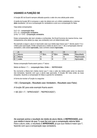 13
USANDO A FUNÇÃO SE
A função SE do Excel é sempre utilizada quando o valor de uma célula pode variar.
A tarefa da função SE é comparar o valor da célula com um crítério estabelecido e retornar
dois resultados. Um se a comparação for verdadeira e outro se a comparação for falsa.
Veja estas comparações:
5+2 > 8 – comparação falsa
2*3 = 6 – comparação verdadeira
(2+8) * 2 > 5+6 – comparação verdadeira.
Estas comparações são bem simples e conhecidas. No Excel funciona da mesma forma, mas
comparamos uma célula (ou seja, seu conteúdo) com um determinado valor
No exemplo a seguir o aluno é reprovado caso sua média seja menor que 7. Sendo assim 7 é o
critério para aprovação. Então compara-se a média do aluno com 7. Se a comparação retornar
verdadeiro, este estará aprovado, caso contrário estará reprovado.
A B C D E
1 Aluno 1º Bim. 2º Bim Média Resultado
2 Maria 4 6 5 Reprovado
3 João 6 9 7,5 Aprovado
Nossa comparação ficaria assim para o 1º aluno:
Média da Maria > 7 à comparação falsa. Então à REPROVADA
No momento a Maria tem média menor que 7, mas o valor da média pode variar no decorrer
dos bimestres, fazendo com que a aluna seja aprovada. A função SE trata então as duas
situações. Quando a comparação for falsa e quando for verdadeira.
A forma de montar a Função é a seguinte:
=SE ( Comparação ; Resultado caso Verdadeiro ; Resultado caso Falso)
A função SE para este exemplo ficaria assim:
= SE (D2 > 7 ; “APROVADO” ; “REPROVADO”)
No exemplo acima o resultado da média da aluno Maria, é REPROVADO, pois
sua média é menor do que 7 o que faz com que a comparação retorne falso.
Para o aluno João, o resultado é APROVADO, já que sua média é maior que 7,
fazendo com que a comparação seja verdadeira.
CRITERIO
FALSO
 
