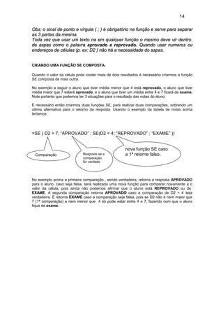 14
Obs: o sinal de ponto e vírgula ( ; ) é obrigatório na função e serve para separar
as 3 partes da mesma.
Toda vez que usar um texto na em qualquer função o mesmo deve vir dentro
de aspas como o palavra aprovado e reprovado. Quando usar numeros ou
endereços de células (p. ex: D2 ) não há a necessidade do aspas.
CRIANDO UMA FUNÇÃO SE COMPOSTA.
Quando o valor da célula pode conter mais de dois resultados é necessário criarmos a função
SE composta de mais outra.
No exemplo a seguir o aluno que tiver média menor que 4 está reprovado, o aluno que tiver
média maior que 7 estará aprovado, e o aluno que tiver um média entre 4 e 7 ficará de exame.
Note portanto que podemos ter 3 situações para o resultado das notas do aluno.
É necessário então criarmos duas funções SE, para realizar duas comparações, sobrando um
ultima alternativa para o retorno da resposta. Usando o exemplo da tabela de notas acima
teríamos:
=SE ( D2 > 7; “APROVADO” ; SE(D2 < 4; “REPROVADO” ; “EXAME” ))
Comparação Resposta se a
comparação
for verdade
nova função SE caso
a 1ª retorne falso.
No exemplo acima a primeira comparação , sendo verdadeira, retorna a resposta APROVADO
para o aluno, caso seja falsa, será realizada uma nova função para comparar novamente a o
valor da célula, pois ainda não podemos afirmar que o aluno está REPROVADO ou de
EXAME. A segunda comparação retorna APROVADO caso a comparação de D2 < 4 seja
verdadeira. E retorna EXAME caso a comparação seja falsa, pois se D2 não é nem maior que
7 (1ª comparação) e nem menor que 4 só pode estar entre 4 e 7, fazendo com que o aluno
fique de exame.
 