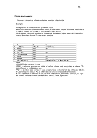 19
FÓRMULA DO SOMASE
Soma um intervalo de células mediante a condição estabelecida
Exemplo:
Você gostaria de soma as faturas que foram pagas.
Então você tem uma planilha onde na coluna A você coloca o nome do cliente, na coluna B
o valor da fatura e na coluna C, a situação se foi paga ou não.
Você gostaria de somar somente as faturas que estivessem pagas, assim você saberia o
quanto já recebeu. Logo a fórmula seria a seguinte:
Onde:
=SOMASE- é o nome da fórmula
(C2:C7 – refere-se ao endereço inicial e final de células onde você digita a palavra PG,
especificando se está paga ou não.
“PG” – é o critério para somar, ou seja, só somará se neste intervalo de células de C2 até
C7, conter alguma palavra PG. O critério deverá sempre ser colocado entre aspas.
B2:B7 – refere-se ao intervalo de células onde será somado, mediante a condição, ou seja,
ele somará somente aqueles valores que na coluna C você digitou PG.
A B C
1 CLIENTE VALOR SITUAÇÃO
2 Bemol 150 PG
3 TV Lar 250
4 MS Casa 350 PG
5 Ótica Avenida 180
6 Marta 250 PG
7 Andréa 190 PG
Valor Recebido =SOMASE(C2:C7;”PG”;B2:B7)
 