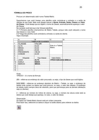 20
FÓRMULA DO PROCV
Procura um determinado valor numa Tabela Matriz.
Suponhamos que você tivesse uma planilha onde controla-se a entrada e a saída de
clientes do seu hotel. Nela você deseja colocar o Nome, Entrada, Saida, Classe e o Valor
da Classe. Você deseja que ao digitar o nome da Classe, automaticamente apareça o valor
da Classe.
Na verdade você terá que criar 2(duas) planilhas:
A 1ª Primeira planilha chamaremos de Matriz Tabela, porque nela você colocará o nome
das Classe e o seu Valor
A 2ª Segunda planilha você controlará a entrada e a saída do cliente.
Veja o Exemplo:
A B C D
TABELA DE CLASSES
1 CLASSE VALOR
Esta é a Tabela
Matriz
2 ALTA 55,00
3 MÉDIA 45,00
4 BAIXA 25,00
5 PRESIDENTE 180,00
6 COMUM 22,00
7
8 Hóspede Tipo Classe Valor-Diária
9 JOAO ALTA =PROCV(B9;$A$2:$B$6;2)
10 KARLA BAIXA
11 MÁRCIO MÉDIA
12
13
14
Onde:
=PROCV – é o nome da fórmula
(B9 – refere-se ao endereço do valor procurado, ou seja, o tipo da classe que você digitou
$A$2:$B$6 – refere-se ao endereço absoluto da Matriz – Tabela, ou seja, o endereço da
tabela onde contem os dados que você procura, no caso, o valor das classes. O endereço
da tabela matriz sempre deve ser absoluto, para que permaneça para as demais células(ou
seja os clientes)
2 – refere-se ao número do índice de coluna, ou seja, o número da coluna onde está os
dados que você deseja que apareça, no caso, o valor da classe.
Observação:
Os dados da Tabela Matriz devem está em ordem crescente.
Para fazer isso, selecione os dados e clique no botão abaixo para ordenar os dados.
 