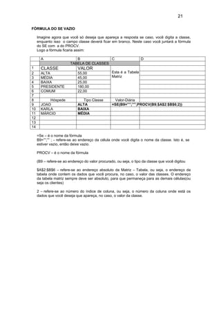 21
FÓRMULA DO SE VAZIO
Imagine agora que você só deseja que apareça a resposta se caso, você digita a classe,
enquanto isso o campo classe deverá ficar em branco. Neste caso você juntará a fórmula
do SE com a do PROCV.
Logo a fórmula ficaria assim:
A B C D
TABELA DE CLASSES
1 CLASSE VALOR
Esta é a Tabela
Matriz
2 ALTA 55,00
3 MÉDIA 45,00
4 BAIXA 25,00
5 PRESIDENTE 180,00
6 COMUM 22,00
7
8 Hóspede Tipo Classe Valor-Diária
9 JOAO ALTA =SE(B9=””;””;PROCV(B9;$A$2:$B$6;2))
10 KARLA BAIXA
11 MÁRCIO MÉDIA
12
13
14
=Se – é o nome da fórmula
B9=””;”” ; - refere-se ao endereço da célula onde você digita o nome da classe. Isto é, se
estiver vazio, então deixe vazio.
PROCV – é o nome da fórmula
(B9 – refere-se ao endereço do valor procurado, ou seja, o tipo da classe que você digitou
$A$2:$B$6 – refere-se ao endereço absoluto da Matriz – Tabela, ou seja, o endereço da
tabela onde contem os dados que você procura, no caso, o valor das classes. O endereço
da tabela matriz sempre deve ser absoluto, para que permaneça para as demais células(ou
seja os clientes)
2 – refere-se ao número do índice de coluna, ou seja, o número da coluna onde está os
dados que você deseja que apareça, no caso, o valor da classe.
 