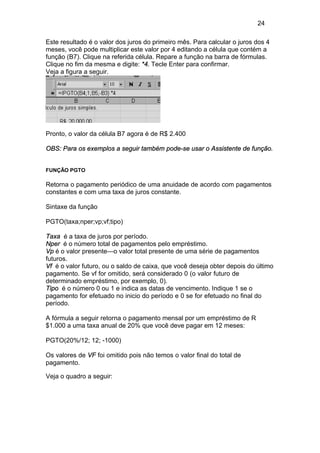 24
Este resultado é o valor dos juros do primeiro mês. Para calcular o juros dos 4
meses, você pode multiplicar este valor por 4 editando a célula que contém a
função (B7). Clique na referida célula. Repare a função na barra de fórmulas.
Clique no fim da mesma e digite: *4. Tecle Enter para confirmar.
Veja a figura a seguir.
Pronto, o valor da célula B7 agora é de R$ 2.400
OBS: Para os exemplos a seguir também pode-se usar o Assistente de função.
FUNÇÃO PGTO
Retorna o pagamento periódico de uma anuidade de acordo com pagamentos
constantes e com uma taxa de juros constante.
Sintaxe da função
PGTO(taxa;nper;vp;vf;tipo)
Taxa é a taxa de juros por período.
Nper é o número total de pagamentos pelo empréstimo.
Vp é o valor presente—o valor total presente de uma série de pagamentos
futuros.
Vf é o valor futuro, ou o saldo de caixa, que você deseja obter depois do último
pagamento. Se vf for omitido, será considerado 0 (o valor futuro de
determinado empréstimo, por exemplo, 0).
Tipo é o número 0 ou 1 e indica as datas de vencimento. Indique 1 se o
pagamento for efetuado no inicio do período e 0 se for efetuado no final do
período.
A fórmula a seguir retorna o pagamento mensal por um empréstimo de R
$1.000 a uma taxa anual de 20% que você deve pagar em 12 meses:
PGTO(20%/12; 12; -1000)
Os valores de VF foi omitido pois não temos o valor final do total de
pagamento.
Veja o quadro a seguir:
 